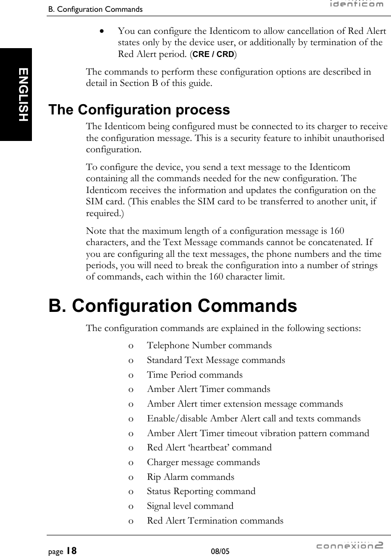 B. Configuration Commands     page 18 08/05   ENGLISH •  You can configure the Identicom to allow cancellation of Red Alert states only by the device user, or additionally by termination of the Red Alert period. (CRE / CRD) The commands to perform these configuration options are described in detail in Section B of this guide. The Configuration process The Identicom being configured must be connected to its charger to receive the configuration message. This is a security feature to inhibit unauthorised configuration. To configure the device, you send a text message to the Identicom containing all the commands needed for the new configuration. The Identicom receives the information and updates the configuration on the SIM card. (This enables the SIM card to be transferred to another unit, if required.) Note that the maximum length of a configuration message is 160 characters, and the Text Message commands cannot be concatenated. If you are configuring all the text messages, the phone numbers and the time periods, you will need to break the configuration into a number of strings of commands, each within the 160 character limit. B. Configuration Commands The configuration commands are explained in the following sections: o  Telephone Number commands o  Standard Text Message commands o  Time Period commands o  Amber Alert Timer commands o  Amber Alert timer extension message commands o  Enable/disable Amber Alert call and texts commands o  Amber Alert Timer timeout vibration pattern command o  Red Alert ‘heartbeat’ command o  Charger message commands o  Rip Alarm commands o  Status Reporting command o  Signal level command o  Red Alert Termination commands 