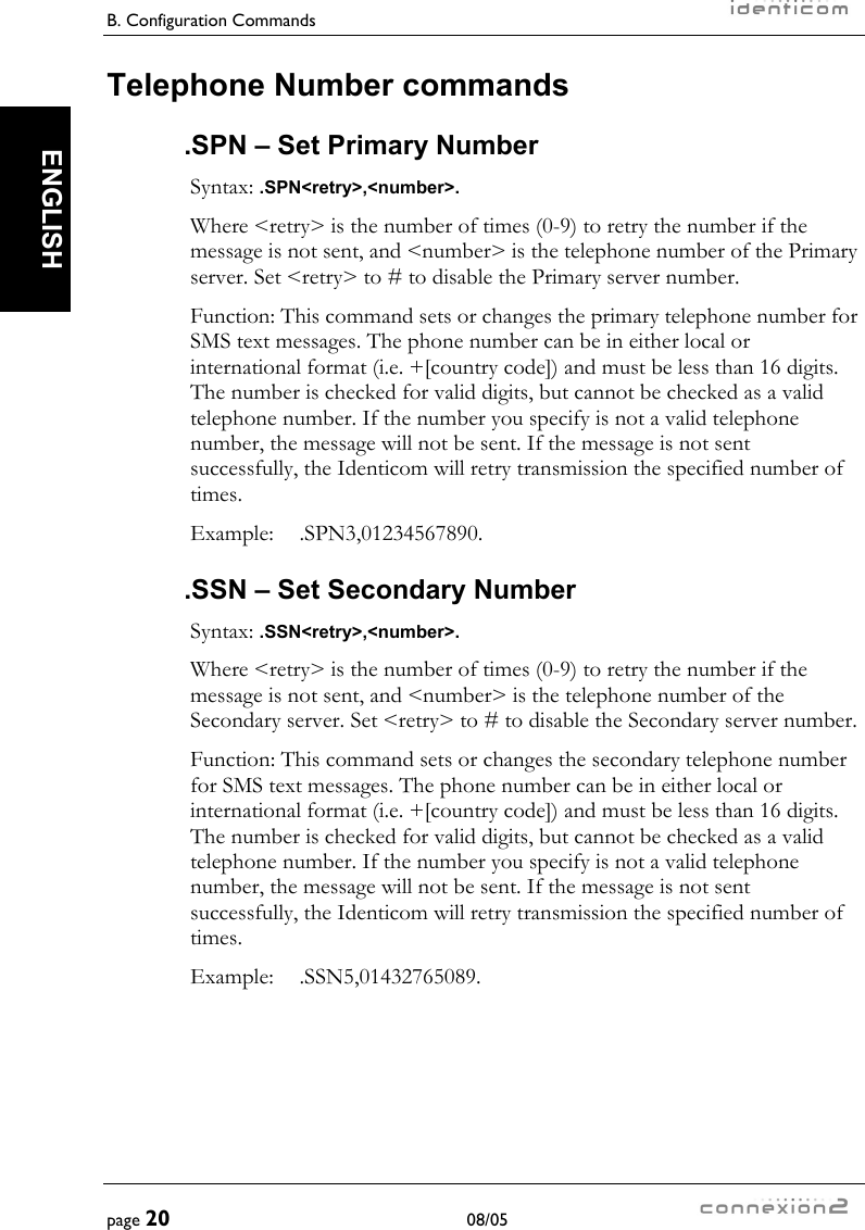 B. Configuration Commands     page 20 08/05   ENGLISH Telephone Number commands .SPN – Set Primary Number Syntax: .SPN&lt;retry&gt;,&lt;number&gt;. Where &lt;retry&gt; is the number of times (0-9) to retry the number if the message is not sent, and &lt;number&gt; is the telephone number of the Primary server. Set &lt;retry&gt; to # to disable the Primary server number. Function: This command sets or changes the primary telephone number for SMS text messages. The phone number can be in either local or international format (i.e. +[country code]) and must be less than 16 digits. The number is checked for valid digits, but cannot be checked as a valid telephone number. If the number you specify is not a valid telephone number, the message will not be sent. If the message is not sent successfully, the Identicom will retry transmission the specified number of times. Example:  .SPN3,01234567890. .SSN – Set Secondary Number Syntax: .SSN&lt;retry&gt;,&lt;number&gt;. Where &lt;retry&gt; is the number of times (0-9) to retry the number if the message is not sent, and &lt;number&gt; is the telephone number of the Secondary server. Set &lt;retry&gt; to # to disable the Secondary server number. Function: This command sets or changes the secondary telephone number for SMS text messages. The phone number can be in either local or international format (i.e. +[country code]) and must be less than 16 digits. The number is checked for valid digits, but cannot be checked as a valid telephone number. If the number you specify is not a valid telephone number, the message will not be sent. If the message is not sent successfully, the Identicom will retry transmission the specified number of times. Example:  .SSN5,01432765089. 