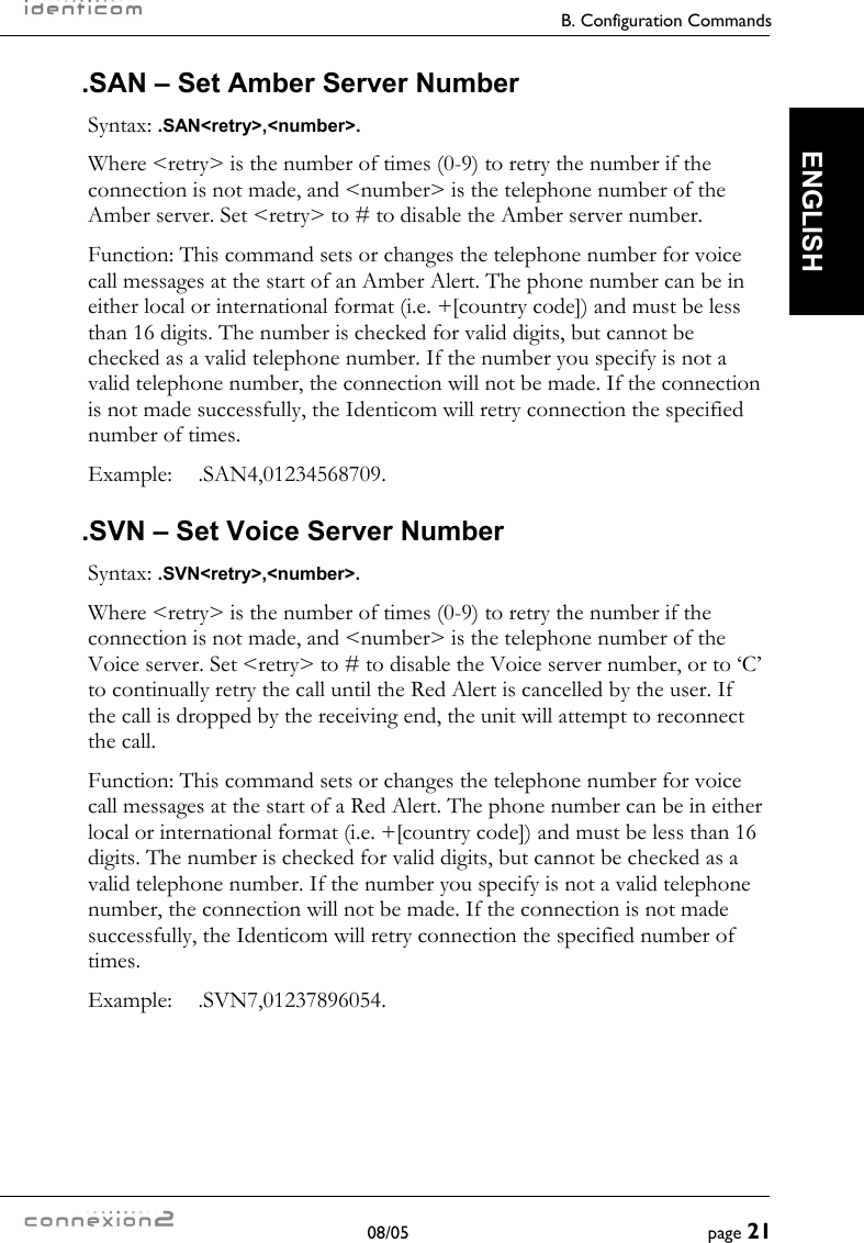     B. Configuration Commands  08/05  page 21  ENGLISH .SAN – Set Amber Server Number Syntax: .SAN&lt;retry&gt;,&lt;number&gt;. Where &lt;retry&gt; is the number of times (0-9) to retry the number if the connection is not made, and &lt;number&gt; is the telephone number of the Amber server. Set &lt;retry&gt; to # to disable the Amber server number. Function: This command sets or changes the telephone number for voice call messages at the start of an Amber Alert. The phone number can be in either local or international format (i.e. +[country code]) and must be less than 16 digits. The number is checked for valid digits, but cannot be checked as a valid telephone number. If the number you specify is not a valid telephone number, the connection will not be made. If the connection is not made successfully, the Identicom will retry connection the specified number of times. Example:  .SAN4,01234568709. .SVN – Set Voice Server Number Syntax: .SVN&lt;retry&gt;,&lt;number&gt;. Where &lt;retry&gt; is the number of times (0-9) to retry the number if the connection is not made, and &lt;number&gt; is the telephone number of the Voice server. Set &lt;retry&gt; to # to disable the Voice server number, or to ‘C’ to continually retry the call until the Red Alert is cancelled by the user. If the call is dropped by the receiving end, the unit will attempt to reconnect the call. Function: This command sets or changes the telephone number for voice call messages at the start of a Red Alert. The phone number can be in either local or international format (i.e. +[country code]) and must be less than 16 digits. The number is checked for valid digits, but cannot be checked as a valid telephone number. If the number you specify is not a valid telephone number, the connection will not be made. If the connection is not made successfully, the Identicom will retry connection the specified number of times. Example:  .SVN7,01237896054. 