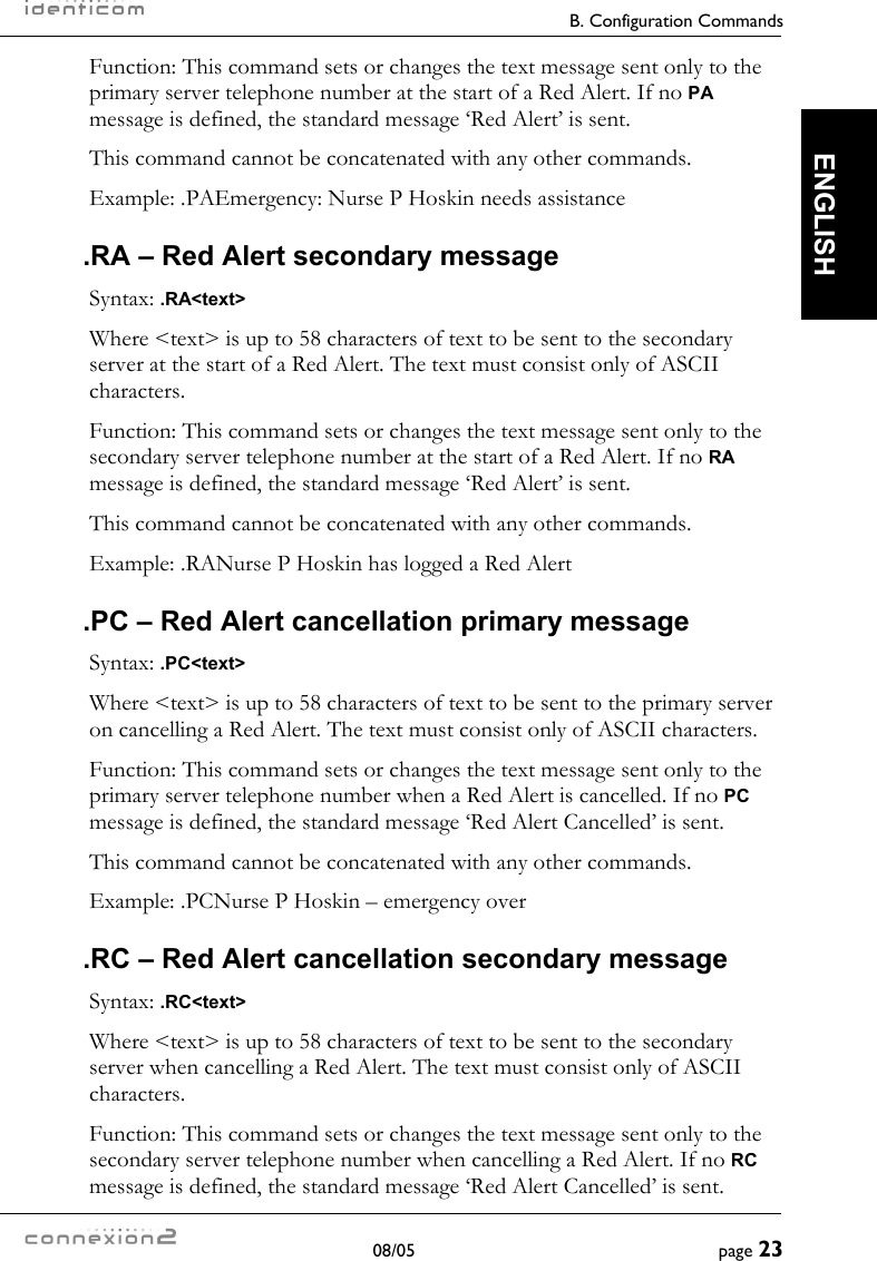     B. Configuration Commands  08/05  page 23  ENGLISH Function: This command sets or changes the text message sent only to the primary server telephone number at the start of a Red Alert. If no PA message is defined, the standard message ‘Red Alert’ is sent. This command cannot be concatenated with any other commands. Example: .PAEmergency: Nurse P Hoskin needs assistance .RA – Red Alert secondary message Syntax: .RA&lt;text&gt; Where &lt;text&gt; is up to 58 characters of text to be sent to the secondary server at the start of a Red Alert. The text must consist only of ASCII characters. Function: This command sets or changes the text message sent only to the secondary server telephone number at the start of a Red Alert. If no RA message is defined, the standard message ‘Red Alert’ is sent. This command cannot be concatenated with any other commands. Example: .RANurse P Hoskin has logged a Red Alert .PC – Red Alert cancellation primary message Syntax: .PC&lt;text&gt; Where &lt;text&gt; is up to 58 characters of text to be sent to the primary server on cancelling a Red Alert. The text must consist only of ASCII characters. Function: This command sets or changes the text message sent only to the primary server telephone number when a Red Alert is cancelled. If no PC message is defined, the standard message ‘Red Alert Cancelled’ is sent. This command cannot be concatenated with any other commands. Example: .PCNurse P Hoskin – emergency over .RC – Red Alert cancellation secondary message Syntax: .RC&lt;text&gt; Where &lt;text&gt; is up to 58 characters of text to be sent to the secondary server when cancelling a Red Alert. The text must consist only of ASCII characters. Function: This command sets or changes the text message sent only to the secondary server telephone number when cancelling a Red Alert. If no RC message is defined, the standard message ‘Red Alert Cancelled’ is sent. 