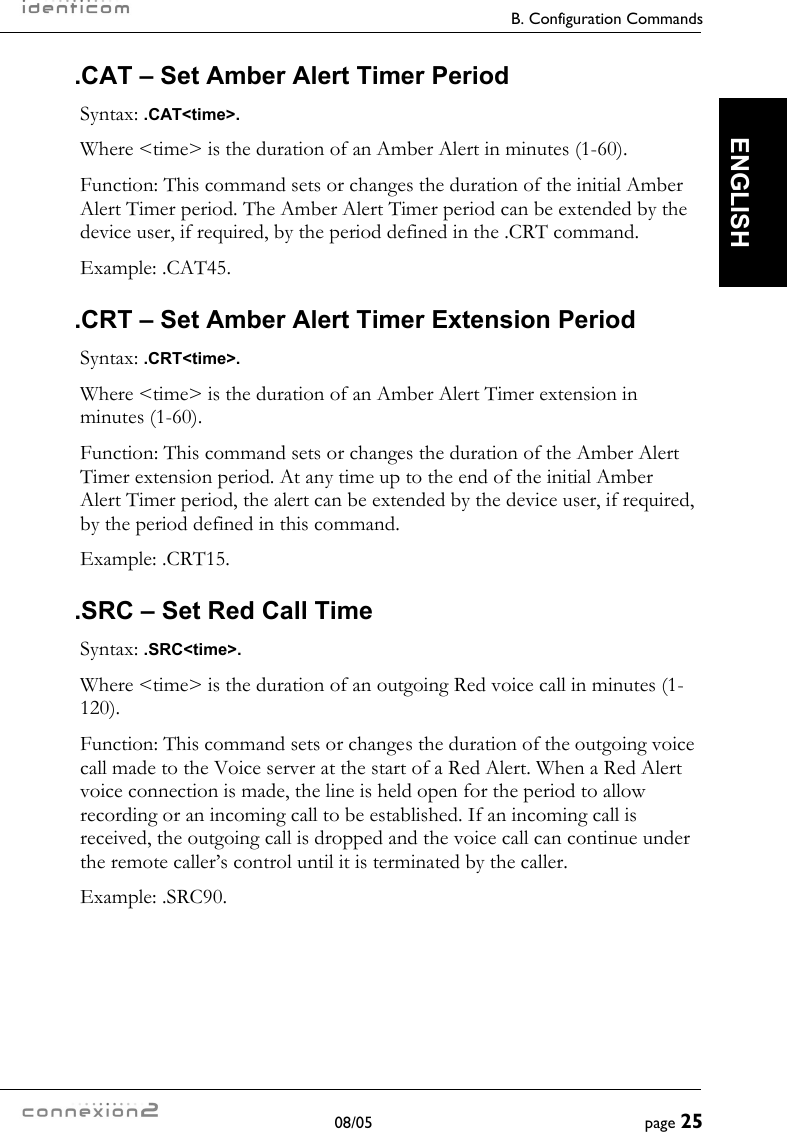    B. Configuration Commands  08/05  page 25  ENGLISH .CAT – Set Amber Alert Timer Period Syntax: .CAT&lt;time&gt;. Where &lt;time&gt; is the duration of an Amber Alert in minutes (1-60). Function: This command sets or changes the duration of the initial Amber Alert Timer period. The Amber Alert Timer period can be extended by the device user, if required, by the period defined in the .CRT command. Example: .CAT45. .CRT – Set Amber Alert Timer Extension Period Syntax: .CRT&lt;time&gt;. Where &lt;time&gt; is the duration of an Amber Alert Timer extension in minutes (1-60). Function: This command sets or changes the duration of the Amber Alert Timer extension period. At any time up to the end of the initial Amber Alert Timer period, the alert can be extended by the device user, if required, by the period defined in this command. Example: .CRT15. .SRC – Set Red Call Time Syntax: .SRC&lt;time&gt;. Where &lt;time&gt; is the duration of an outgoing Red voice call in minutes (1-120). Function: This command sets or changes the duration of the outgoing voice call made to the Voice server at the start of a Red Alert. When a Red Alert voice connection is made, the line is held open for the period to allow recording or an incoming call to be established. If an incoming call is received, the outgoing call is dropped and the voice call can continue under the remote caller’s control until it is terminated by the caller. Example: .SRC90. 