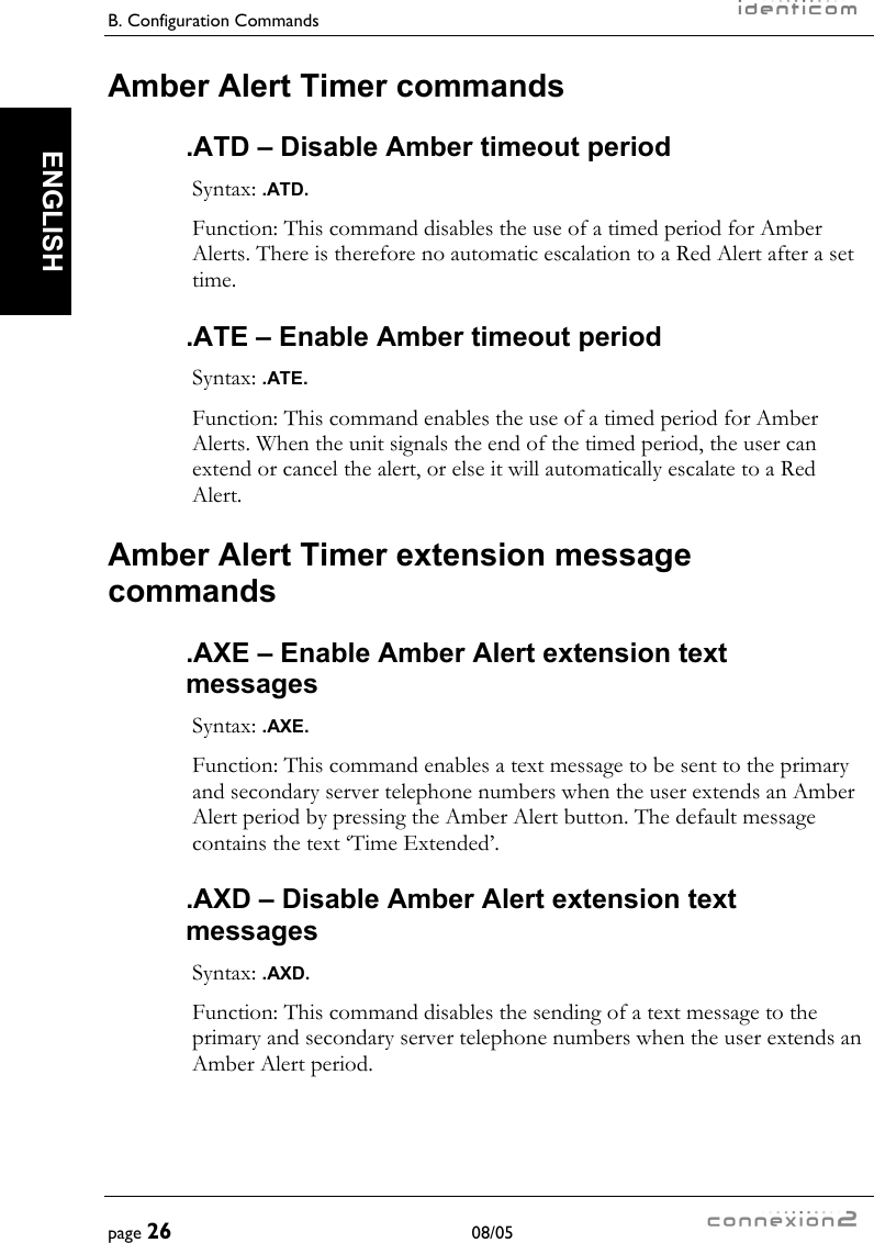 B. Configuration Commands     page 26 08/05   ENGLISH Amber Alert Timer commands .ATD – Disable Amber timeout period Syntax: .ATD. Function: This command disables the use of a timed period for Amber Alerts. There is therefore no automatic escalation to a Red Alert after a set time. .ATE – Enable Amber timeout period Syntax: .ATE. Function: This command enables the use of a timed period for Amber Alerts. When the unit signals the end of the timed period, the user can extend or cancel the alert, or else it will automatically escalate to a Red Alert. Amber Alert Timer extension message commands .AXE – Enable Amber Alert extension text messages Syntax: .AXE. Function: This command enables a text message to be sent to the primary and secondary server telephone numbers when the user extends an Amber Alert period by pressing the Amber Alert button. The default message contains the text ‘Time Extended’. .AXD – Disable Amber Alert extension text messages Syntax: .AXD. Function: This command disables the sending of a text message to the primary and secondary server telephone numbers when the user extends an Amber Alert period. 