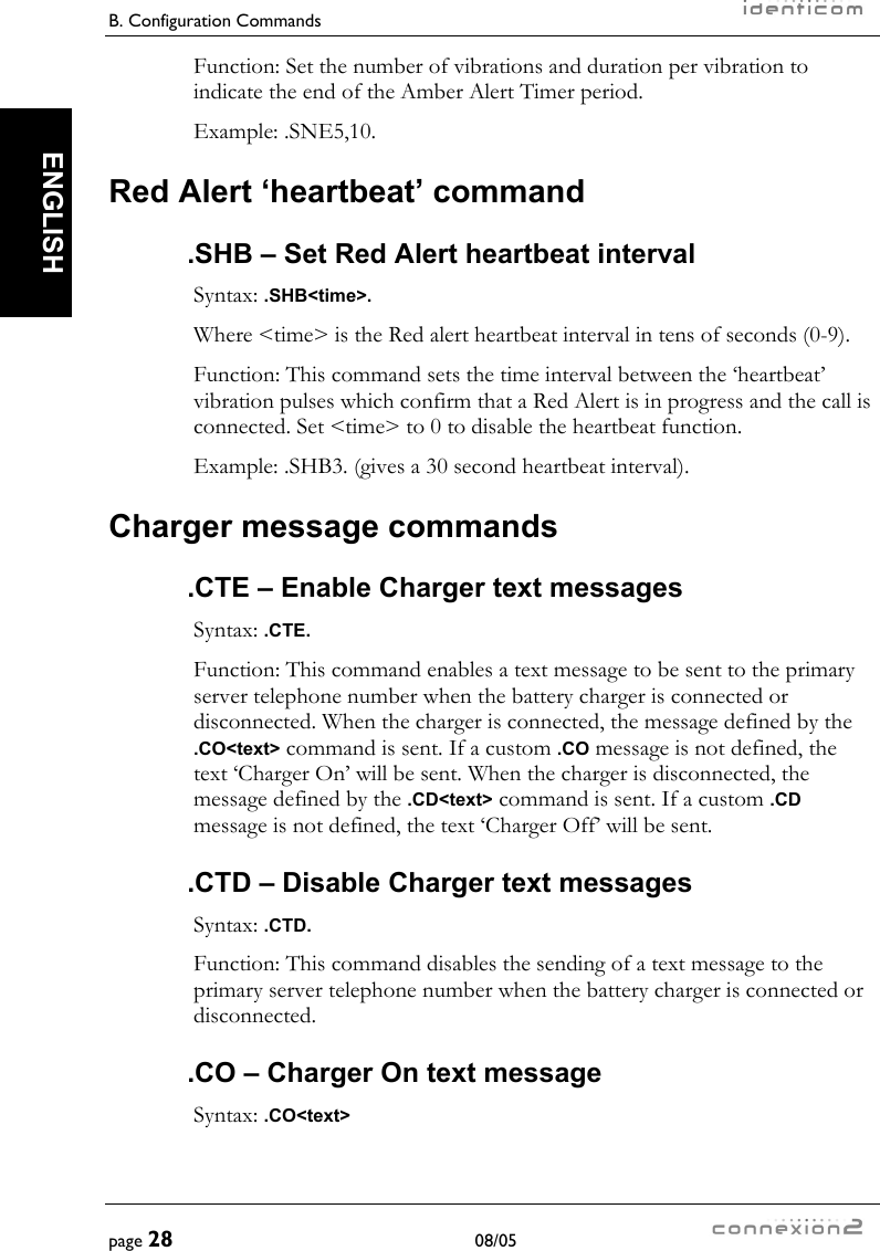 B. Configuration Commands     page 28 08/05   ENGLISH Function: Set the number of vibrations and duration per vibration to indicate the end of the Amber Alert Timer period. Example: .SNE5,10. Red Alert ‘heartbeat’ command .SHB – Set Red Alert heartbeat interval Syntax: .SHB&lt;time&gt;. Where &lt;time&gt; is the Red alert heartbeat interval in tens of seconds (0-9). Function: This command sets the time interval between the ‘heartbeat’ vibration pulses which confirm that a Red Alert is in progress and the call is connected. Set &lt;time&gt; to 0 to disable the heartbeat function. Example: .SHB3. (gives a 30 second heartbeat interval). Charger message commands .CTE – Enable Charger text messages Syntax: .CTE. Function: This command enables a text message to be sent to the primary server telephone number when the battery charger is connected or disconnected. When the charger is connected, the message defined by the .CO&lt;text&gt; command is sent. If a custom .CO message is not defined, the text ‘Charger On’ will be sent. When the charger is disconnected, the message defined by the .CD&lt;text&gt; command is sent. If a custom .CD message is not defined, the text ‘Charger Off’ will be sent. .CTD – Disable Charger text messages Syntax: .CTD. Function: This command disables the sending of a text message to the primary server telephone number when the battery charger is connected or disconnected. .CO – Charger On text message Syntax: .CO&lt;text&gt; 
