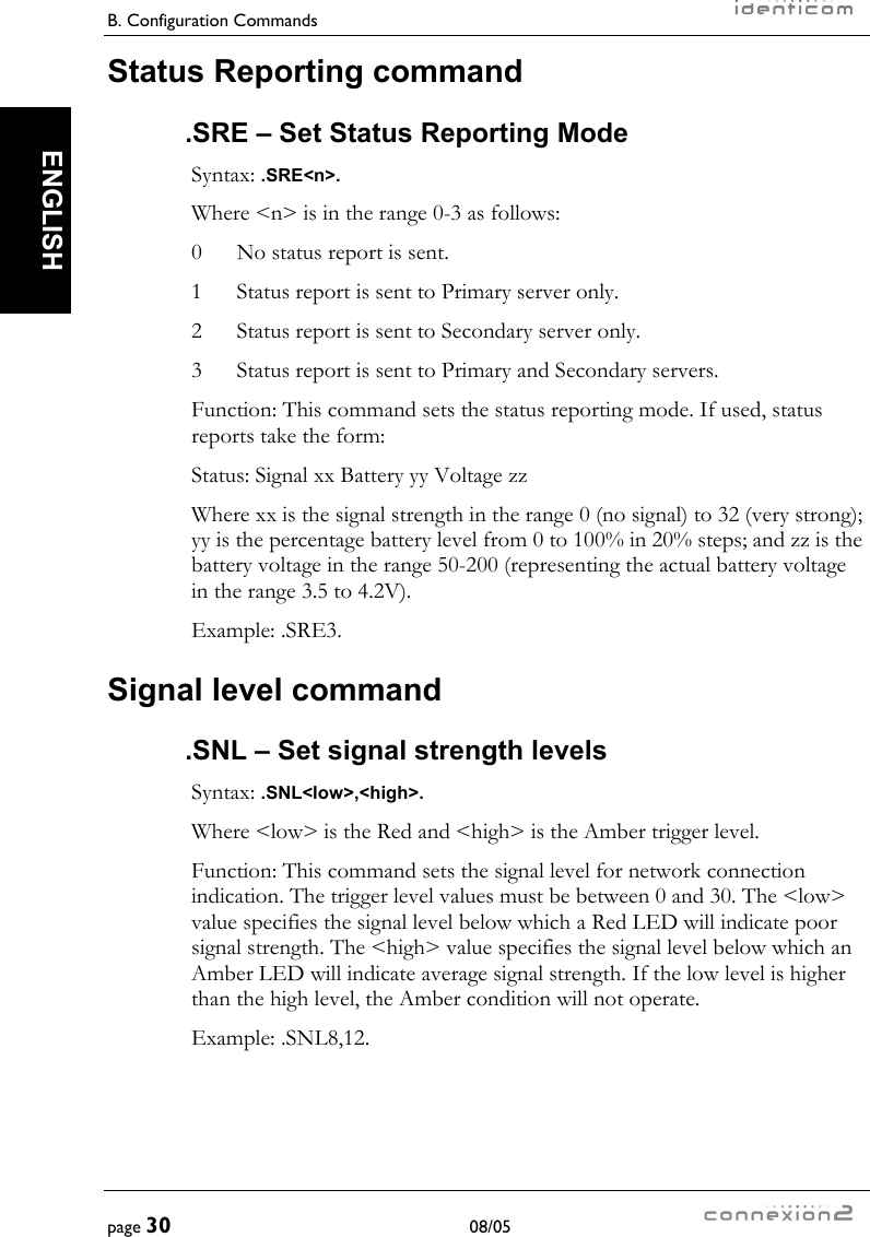 B. Configuration Commands     page 30 08/05   ENGLISH Status Reporting command .SRE – Set Status Reporting Mode Syntax: .SRE&lt;n&gt;. Where &lt;n&gt; is in the range 0-3 as follows: 0  No status report is sent. 1  Status report is sent to Primary server only. 2  Status report is sent to Secondary server only. 3  Status report is sent to Primary and Secondary servers. Function: This command sets the status reporting mode. If used, status reports take the form: Status: Signal xx Battery yy Voltage zz Where xx is the signal strength in the range 0 (no signal) to 32 (very strong); yy is the percentage battery level from 0 to 100% in 20% steps; and zz is the battery voltage in the range 50-200 (representing the actual battery voltage in the range 3.5 to 4.2V). Example: .SRE3. Signal level command .SNL – Set signal strength levels Syntax: .SNL&lt;low&gt;,&lt;high&gt;. Where &lt;low&gt; is the Red and &lt;high&gt; is the Amber trigger level. Function: This command sets the signal level for network connection indication. The trigger level values must be between 0 and 30. The &lt;low&gt; value specifies the signal level below which a Red LED will indicate poor signal strength. The &lt;high&gt; value specifies the signal level below which an Amber LED will indicate average signal strength. If the low level is higher than the high level, the Amber condition will not operate. Example: .SNL8,12. 