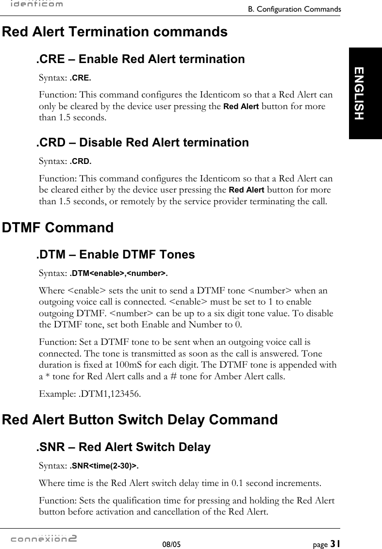     B. Configuration Commands  08/05  page 31  ENGLISH Red Alert Termination commands .CRE – Enable Red Alert termination Syntax: .CRE. Function: This command configures the Identicom so that a Red Alert can only be cleared by the device user pressing the Red Alert button for more than 1.5 seconds. .CRD – Disable Red Alert termination Syntax: .CRD. Function: This command configures the Identicom so that a Red Alert can be cleared either by the device user pressing the Red Alert button for more than 1.5 seconds, or remotely by the service provider terminating the call. DTMF Command .DTM – Enable DTMF Tones Syntax: .DTM&lt;enable&gt;,&lt;number&gt;. Where &lt;enable&gt; sets the unit to send a DTMF tone &lt;number&gt; when an outgoing voice call is connected. &lt;enable&gt; must be set to 1 to enable outgoing DTMF. &lt;number&gt; can be up to a six digit tone value. To disable the DTMF tone, set both Enable and Number to 0. Function: Set a DTMF tone to be sent when an outgoing voice call is connected. The tone is transmitted as soon as the call is answered. Tone duration is fixed at 100mS for each digit. The DTMF tone is appended with a * tone for Red Alert calls and a # tone for Amber Alert calls. Example: .DTM1,123456. Red Alert Button Switch Delay Command .SNR – Red Alert Switch Delay Syntax: .SNR&lt;time(2-30)&gt;. Where time is the Red Alert switch delay time in 0.1 second increments. Function: Sets the qualification time for pressing and holding the Red Alert button before activation and cancellation of the Red Alert. 