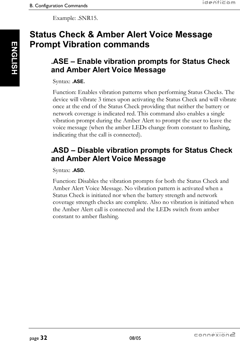 B. Configuration Commands     page 32 08/05   ENGLISH Example: .SNR15. Status Check &amp; Amber Alert Voice Message Prompt Vibration commands .ASE – Enable vibration prompts for Status Check and Amber Alert Voice Message Syntax: .ASE. Function: Enables vibration patterns when performing Status Checks. The device will vibrate 3 times upon activating the Status Check and will vibrate once at the end of the Status Check providing that neither the battery or network coverage is indicated red. This command also enables a single vibration prompt during the Amber Alert to prompt the user to leave the voice message (when the amber LEDs change from constant to flashing, indicating that the call is connected). .ASD – Disable vibration prompts for Status Check and Amber Alert Voice Message Syntax: .ASD. Function: Disables the vibration prompts for both the Status Check and Amber Alert Voice Message. No vibration pattern is activated when a Status Check is initiated nor when the battery strength and network coverage strength checks are complete. Also no vibration is initiated when the Amber Alert call is connected and the LEDs switch from amber constant to amber flashing. 