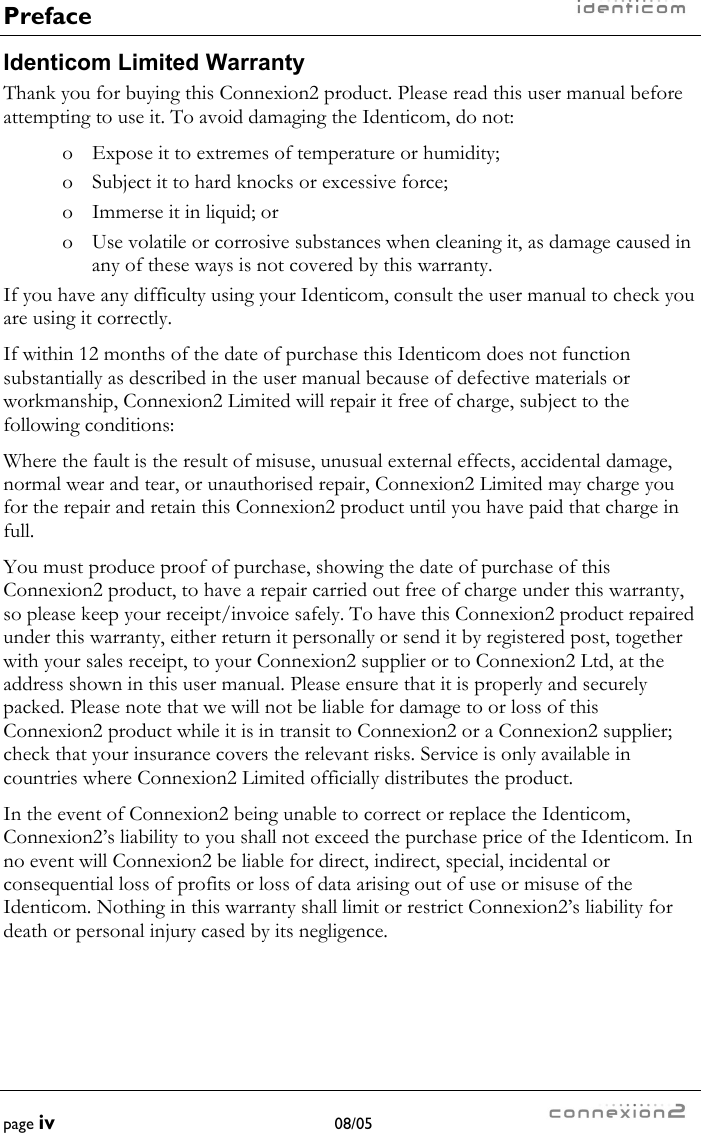 Preface    page iv 08/05    Identicom Limited Warranty Thank you for buying this Connexion2 product. Please read this user manual before attempting to use it. To avoid damaging the Identicom, do not: o  Expose it to extremes of temperature or humidity; o  Subject it to hard knocks or excessive force; o  Immerse it in liquid; or o  Use volatile or corrosive substances when cleaning it, as damage caused in any of these ways is not covered by this warranty. If you have any difficulty using your Identicom, consult the user manual to check you are using it correctly. If within 12 months of the date of purchase this Identicom does not function substantially as described in the user manual because of defective materials or workmanship, Connexion2 Limited will repair it free of charge, subject to the following conditions: Where the fault is the result of misuse, unusual external effects, accidental damage, normal wear and tear, or unauthorised repair, Connexion2 Limited may charge you for the repair and retain this Connexion2 product until you have paid that charge in full.  You must produce proof of purchase, showing the date of purchase of this Connexion2 product, to have a repair carried out free of charge under this warranty, so please keep your receipt/invoice safely. To have this Connexion2 product repaired under this warranty, either return it personally or send it by registered post, together with your sales receipt, to your Connexion2 supplier or to Connexion2 Ltd, at the address shown in this user manual. Please ensure that it is properly and securely packed. Please note that we will not be liable for damage to or loss of this Connexion2 product while it is in transit to Connexion2 or a Connexion2 supplier; check that your insurance covers the relevant risks. Service is only available in countries where Connexion2 Limited officially distributes the product. In the event of Connexion2 being unable to correct or replace the Identicom, Connexion2’s liability to you shall not exceed the purchase price of the Identicom. In no event will Connexion2 be liable for direct, indirect, special, incidental or consequential loss of profits or loss of data arising out of use or misuse of the Identicom. Nothing in this warranty shall limit or restrict Connexion2’s liability for death or personal injury cased by its negligence. 