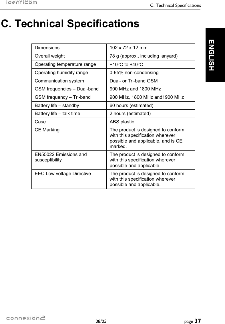     C. Technical Specifications  08/05  page 37  ENGLISH C. Technical Specifications  Dimensions  102 x 72 x 12 mm Overall weight  78 g (approx., including lanyard) Operating temperature range  +10°C to +40°C Operating humidity range  0-95% non-condensing Communication system  Dual- or Tri-band GSM GSM frequencies – Dual-band  900 MHz and 1800 MHz GSM frequency – Tri-band  900 MHz, 1800 MHz and1900 MHz Battery life – standby  60 hours (estimated) Battery life – talk time  2 hours (estimated) Case ABS plastic CE Marking  The product is designed to conform with this specification wherever possible and applicable, and is CE marked. EN55022 Emissions and susceptibility The product is designed to conform with this specification wherever possible and applicable. EEC Low voltage Directive  The product is designed to conform with this specification wherever possible and applicable.    