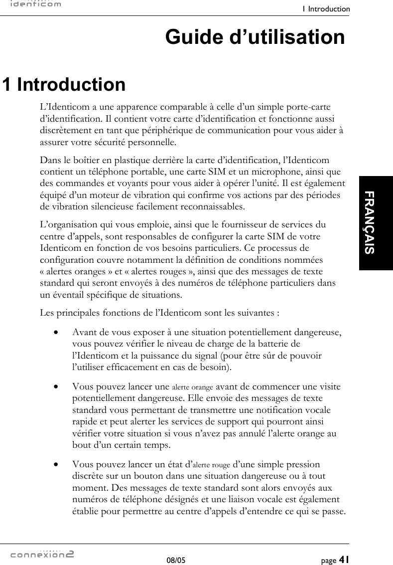    1 Introduction  08/05  page 41  FRANÇAIS Guide d’utilisation 1 Introduction L’Identicom a une apparence comparable à celle d’un simple porte-carte d’identification. Il contient votre carte d’identification et fonctionne aussi discrètement en tant que périphérique de communication pour vous aider à assurer votre sécurité personnelle. Dans le boîtier en plastique derrière la carte d’identification, l’Identicom contient un téléphone portable, une carte SIM et un microphone, ainsi que des commandes et voyants pour vous aider à opérer l’unité. Il est également équipé d’un moteur de vibration qui confirme vos actions par des périodes de vibration silencieuse facilement reconnaissables. L’organisation qui vous emploie, ainsi que le fournisseur de services du centre d’appels, sont responsables de configurer la carte SIM de votre Identicom en fonction de vos besoins particuliers. Ce processus de configuration couvre notamment la définition de conditions nommées « alertes oranges » et « alertes rouges », ainsi que des messages de texte standard qui seront envoyés à des numéros de téléphone particuliers dans un éventail spécifique de situations. Les principales fonctions de l’Identicom sont les suivantes : •  Avant de vous exposer à une situation potentiellement dangereuse, vous pouvez vérifier le niveau de charge de la batterie de l’Identicom et la puissance du signal (pour être sûr de pouvoir l’utiliser efficacement en cas de besoin). •  Vous pouvez lancer une alerte orange avant de commencer une visite potentiellement dangereuse. Elle envoie des messages de texte standard vous permettant de transmettre une notification vocale rapide et peut alerter les services de support qui pourront ainsi vérifier votre situation si vous n’avez pas annulé l’alerte orange au bout d’un certain temps. •  Vous pouvez lancer un état d’alerte rouge d’une simple pression discrète sur un bouton dans une situation dangereuse ou à tout moment. Des messages de texte standard sont alors envoyés aux numéros de téléphone désignés et une liaison vocale est également établie pour permettre au centre d’appels d’entendre ce qui se passe. 