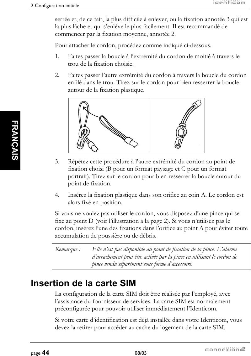 2 Configuration initiale     page 44 08/05   FRANÇAIS  serrée et, de ce fait, la plus difficile à enlever, ou la fixation annotée 3 qui est la plus lâche et qui s’enlève le plus facilement. Il est recommandé de commencer par la fixation moyenne, annotée 2. Pour attacher le cordon, procédez comme indiqué ci-dessous. 1.  Faites passer la boucle à l’extrémité du cordon de moitié à travers le trou de la fixation choisie. 2.   Faites passer l’autre extrémité du cordon à travers la boucle du cordon enfilé dans le trou. Tirez sur le cordon pour bien resserrer la boucle autour de la fixation plastique.   3.  Répétez cette procédure à l’autre extrémité du cordon au point de fixation choisi (B pour un format paysage et C pour un format portrait). Tirez sur le cordon pour bien resserrer la boucle autour du point de fixation. 4.  Insérez la fixation plastique dans son orifice au coin A. Le cordon est alors fixé en position. Si vous ne voulez pas utiliser le cordon, vous disposez d’une pince qui se fixe au point D (voir l’illustration à la page 2). Si vous n’utilisez pas le cordon, insérez l’une des fixations dans l’orifice au point A pour éviter toute accumulation de poussière ou de débris. Remarque :  Elle n’est pas disponible au point de fixation de la pince. L’alarme d’arrachement peut être activée par la pince en utilisant le cordon de pince vendu séparément sous forme d’accessoire. Insertion de la carte SIM La configuration de la carte SIM doit être réalisée par l’employé, avec l’assistance du fournisseur de services. La carte SIM est normalement préconfigurée pour pouvoir utiliser immédiatement l’Identicom. Si votre carte d’identification est déjà installée dans votre Identicom, vous devez la retirer pour accéder au cache du logement de la carte SIM. 