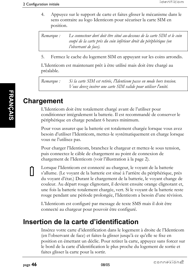 2 Configuration initiale     page 46 08/05   FRANÇAIS  4.  Appuyez sur le support de carte et faites glisser le mécanisme dans le sens contraire au logo Identicom pour sécuriser la carte SIM en position. Remarque :  Le connecteur doré doit être situé au-dessous de la carte SIM et le coin coupé de la carte près du coin inférieur droit du périphérique (on l’observant de face). 5.  Fermez le cache du logement SIM en appuyant sur les coins arrondis. L’Identicom est maintenant prêt à être utilisé mais doit être chargé au préalable. Remarque :  Si la carte SIM est retirée, l&apos;Identicom passe en mode hors tension. Vous devez insérer une carte SIM valide pour utiliser l&apos;unité. Chargement L’Identicom doit être totalement chargé avant de l’utiliser pour conditionner intégralement la batterie. Il est recommandé de conserver le périphérique en charge pendant 6 heures minimum. Pour vous assurer que la batterie est totalement chargée lorsque vous avez besoin d’utiliser l’Identicom, mettez-le systématiquement en charge lorsque vous ne l’utilisez pas. Pour charger l’Identicom, branchez le chargeur et mettez-le sous tension, puis connectez le câble de chargement au point de connexion de chargement de l’Identicom (voir l’illustration à la page 2). Lorsque l’Identicom est connecté au chargeur, le voyant de la batterie s’allume. (Le voyant de la batterie est situé à l’arrière du périphérique, près du voyant d’état.) Durant le chargement de la batterie, le voyant change de couleur. Au départ rouge clignotant, il devient ensuite orange clignotant et, une fois la batterie totalement chargée, vert. Si le voyant de la batterie reste rouge pendant une période prolongée, l’Identicom a besoin d’une révision. L’Identicom est configuré par message de texte SMS mais il doit être connecté au chargeur pour pouvoir être configuré. Insertion de la carte d’identification Insérez votre carte d’identification dans le logement à droite de l’Identicom (en l’observant de face) et faites-la glisser jusqu’à ce qu’elle se fixe en position en émettant un déclic. Pour retirer la carte, appuyez sans forcer sur le bord de la carte d’identification le plus proche du logement de sortie et faites glisser la carte pour la sortir. 