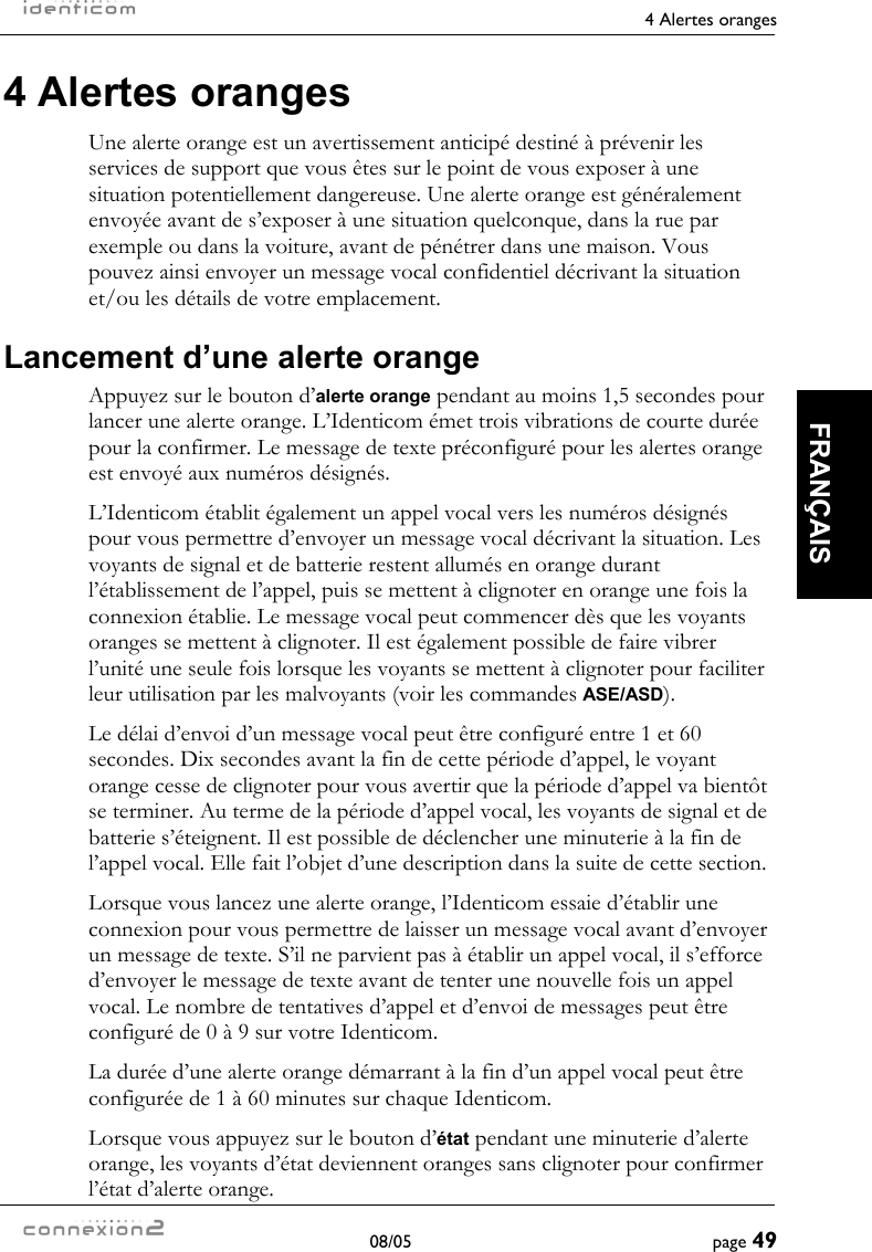     4 Alertes oranges  08/05  page 49  FRANÇAIS 4 Alertes oranges Une alerte orange est un avertissement anticipé destiné à prévenir les services de support que vous êtes sur le point de vous exposer à une situation potentiellement dangereuse. Une alerte orange est généralement envoyée avant de s’exposer à une situation quelconque, dans la rue par exemple ou dans la voiture, avant de pénétrer dans une maison. Vous pouvez ainsi envoyer un message vocal confidentiel décrivant la situation et/ou les détails de votre emplacement. Lancement d’une alerte orange Appuyez sur le bouton d’alerte orange pendant au moins 1,5 secondes pour lancer une alerte orange. L’Identicom émet trois vibrations de courte durée pour la confirmer. Le message de texte préconfiguré pour les alertes orange est envoyé aux numéros désignés. L’Identicom établit également un appel vocal vers les numéros désignés pour vous permettre d’envoyer un message vocal décrivant la situation. Les voyants de signal et de batterie restent allumés en orange durant l’établissement de l’appel, puis se mettent à clignoter en orange une fois la connexion établie. Le message vocal peut commencer dès que les voyants oranges se mettent à clignoter. Il est également possible de faire vibrer l’unité une seule fois lorsque les voyants se mettent à clignoter pour faciliter leur utilisation par les malvoyants (voir les commandes ASE/ASD). Le délai d’envoi d’un message vocal peut être configuré entre 1 et 60 secondes. Dix secondes avant la fin de cette période d’appel, le voyant orange cesse de clignoter pour vous avertir que la période d’appel va bientôt se terminer. Au terme de la période d’appel vocal, les voyants de signal et de batterie s’éteignent. Il est possible de déclencher une minuterie à la fin de l’appel vocal. Elle fait l’objet d’une description dans la suite de cette section. Lorsque vous lancez une alerte orange, l’Identicom essaie d’établir une connexion pour vous permettre de laisser un message vocal avant d’envoyer un message de texte. S’il ne parvient pas à établir un appel vocal, il s’efforce d’envoyer le message de texte avant de tenter une nouvelle fois un appel vocal. Le nombre de tentatives d’appel et d’envoi de messages peut être configuré de 0 à 9 sur votre Identicom. La durée d’une alerte orange démarrant à la fin d’un appel vocal peut être configurée de 1 à 60 minutes sur chaque Identicom. Lorsque vous appuyez sur le bouton d’état pendant une minuterie d’alerte orange, les voyants d’état deviennent oranges sans clignoter pour confirmer l’état d’alerte orange. 