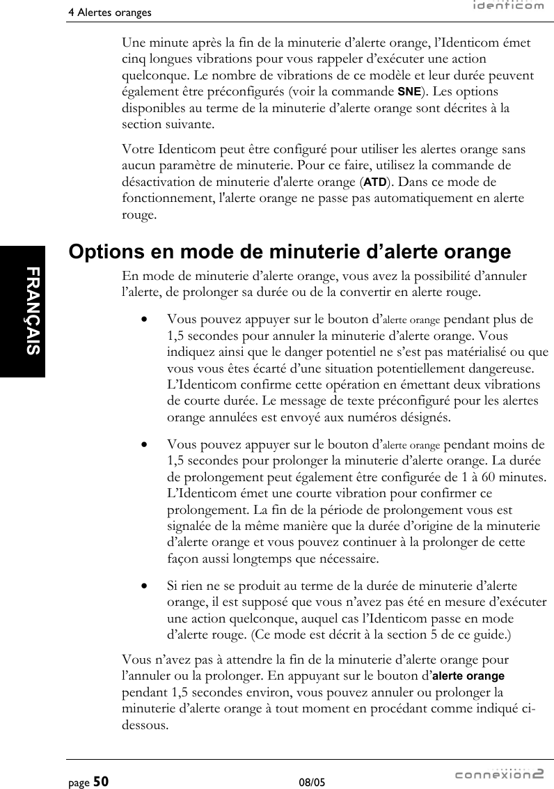 4 Alertes oranges     page 50 08/05   FRANÇAIS  Une minute après la fin de la minuterie d’alerte orange, l’Identicom émet cinq longues vibrations pour vous rappeler d’exécuter une action quelconque. Le nombre de vibrations de ce modèle et leur durée peuvent également être préconfigurés (voir la commande SNE). Les options disponibles au terme de la minuterie d’alerte orange sont décrites à la section suivante. Votre Identicom peut être configuré pour utiliser les alertes orange sans aucun paramètre de minuterie. Pour ce faire, utilisez la commande de désactivation de minuterie d&apos;alerte orange (ATD). Dans ce mode de fonctionnement, l&apos;alerte orange ne passe pas automatiquement en alerte rouge. Options en mode de minuterie d’alerte orange En mode de minuterie d’alerte orange, vous avez la possibilité d’annuler l’alerte, de prolonger sa durée ou de la convertir en alerte rouge. •  Vous pouvez appuyer sur le bouton d’alerte orange pendant plus de 1,5 secondes pour annuler la minuterie d’alerte orange. Vous indiquez ainsi que le danger potentiel ne s’est pas matérialisé ou que vous vous êtes écarté d’une situation potentiellement dangereuse. L’Identicom confirme cette opération en émettant deux vibrations de courte durée. Le message de texte préconfiguré pour les alertes orange annulées est envoyé aux numéros désignés. •  Vous pouvez appuyer sur le bouton d’alerte orange pendant moins de 1,5 secondes pour prolonger la minuterie d’alerte orange. La durée de prolongement peut également être configurée de 1 à 60 minutes. L’Identicom émet une courte vibration pour confirmer ce prolongement. La fin de la période de prolongement vous est signalée de la même manière que la durée d’origine de la minuterie d’alerte orange et vous pouvez continuer à la prolonger de cette façon aussi longtemps que nécessaire. •  Si rien ne se produit au terme de la durée de minuterie d’alerte orange, il est supposé que vous n’avez pas été en mesure d’exécuter une action quelconque, auquel cas l’Identicom passe en mode d’alerte rouge. (Ce mode est décrit à la section 5 de ce guide.) Vous n’avez pas à attendre la fin de la minuterie d’alerte orange pour l’annuler ou la prolonger. En appuyant sur le bouton d’alerte orange pendant 1,5 secondes environ, vous pouvez annuler ou prolonger la minuterie d’alerte orange à tout moment en procédant comme indiqué ci-dessous. 