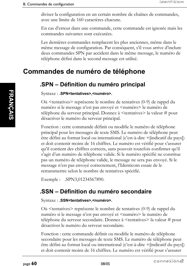 B. Commandes de configuration     page 60 08/05   FRANÇAIS  diviser la configuration en un certain nombre de chaînes de commandes, avec une limite de 160 caractères chacune. En cas d’erreur dans une commande, cette commande est ignorée mais les commandes suivantes sont exécutées. Les dernières commandes remplacent les plus anciennes, même dans le même message de configuration. Par conséquent, s’il vous arrive d’inclure deux commandes SPN par accident dans le même message, le numéro de téléphone défini dans le second message est utilisé. Commandes de numéro de téléphone .SPN – Définition du numéro principal Syntaxe : .SPN&lt;tentatives&gt;,&lt;numéro&gt;. Où &lt;tentatives&gt; représente le nombre de tentatives (0-9) de rappel du numéro si le message n’est pas envoyé et &lt;numéro&gt; le numéro de téléphone du serveur principal. Donnez à &lt;tentatives&gt; la valeur # pour désactiver le numéro du serveur principal. Fonction : cette commande définit ou modifie le numéro de téléphone principal pour les messages de texte SMS. Le numéro de téléphone peut être défini au format local ou international (c’est-à-dire +[indicatif du pays]) et doit contenir moins de 16 chiffres. Le numéro est vérifié pour s’assurer qu’il contient des chiffres corrects, sans pouvoir toutefois confirmer qu’il s’agit d’un numéro de téléphone valide. Si le numéro spécifié ne constitue pas un numéro de téléphone valide, le message ne sera pas envoyé. Si le message n’est pas envoyé correctement, l’Identicom essaie de le retransmettre selon le nombre de tentatives spécifié. Exemple :  .SPN3,01234567890. .SSN – Définition du numéro secondaire Syntaxe : .SSN&lt;tentatives&gt;,&lt;numéro&gt;. Où &lt;tentatives&gt; représente le nombre de tentatives (0-9) de rappel du numéro si le message n’est pas envoyé et &lt;numéro&gt; le numéro de téléphone du serveur secondaire. Donnez à &lt;tentatives&gt; la valeur # pour désactiver le numéro du serveur secondaire. Fonction : cette commande définit ou modifie le numéro de téléphone secondaire pour les messages de texte SMS. Le numéro de téléphone peut être défini au format local ou international (c’est-à-dire +[indicatif du pays]) et doit contenir moins de 16 chiffres. Le numéro est vérifié pour s’assurer 