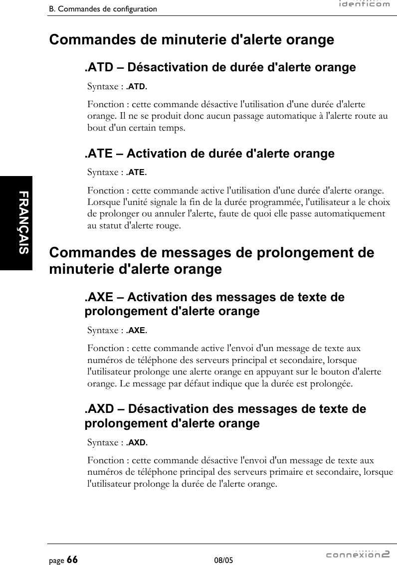 B. Commandes de configuration     page 66 08/05   FRANÇAIS  Commandes de minuterie d&apos;alerte orange .ATD – Désactivation de durée d&apos;alerte orange Syntaxe : .ATD. Fonction : cette commande désactive l&apos;utilisation d&apos;une durée d&apos;alerte orange. Il ne se produit donc aucun passage automatique à l&apos;alerte route au bout d&apos;un certain temps. .ATE – Activation de durée d&apos;alerte orange Syntaxe : .ATE. Fonction : cette commande active l&apos;utilisation d&apos;une durée d&apos;alerte orange. Lorsque l&apos;unité signale la fin de la durée programmée, l&apos;utilisateur a le choix de prolonger ou annuler l&apos;alerte, faute de quoi elle passe automatiquement au statut d&apos;alerte rouge. Commandes de messages de prolongement de minuterie d&apos;alerte orange .AXE – Activation des messages de texte de prolongement d&apos;alerte orange Syntaxe : .AXE. Fonction : cette commande active l&apos;envoi d&apos;un message de texte aux numéros de téléphone des serveurs principal et secondaire, lorsque l&apos;utilisateur prolonge une alerte orange en appuyant sur le bouton d&apos;alerte orange. Le message par défaut indique que la durée est prolongée. .AXD – Désactivation des messages de texte de prolongement d&apos;alerte orange Syntaxe : .AXD. Fonction : cette commande désactive l&apos;envoi d&apos;un message de texte aux numéros de téléphone principal des serveurs primaire et secondaire, lorsque l&apos;utilisateur prolonge la durée de l&apos;alerte orange. 