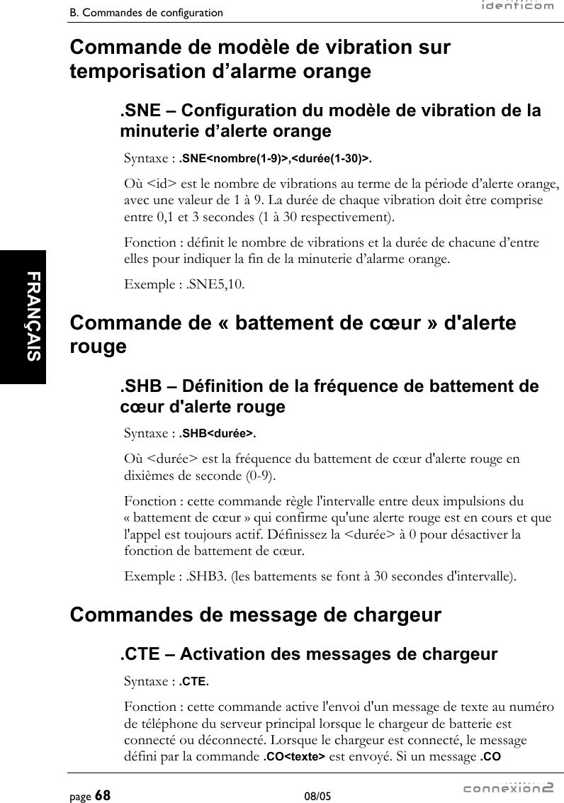 B. Commandes de configuration     page 68 08/05   FRANÇAIS  Commande de modèle de vibration sur temporisation d’alarme orange .SNE – Configuration du modèle de vibration de la minuterie d’alerte orange Syntaxe : .SNE&lt;nombre(1-9)&gt;,&lt;durée(1-30)&gt;. Où &lt;id&gt; est le nombre de vibrations au terme de la période d’alerte orange, avec une valeur de 1 à 9. La durée de chaque vibration doit être comprise entre 0,1 et 3 secondes (1 à 30 respectivement). Fonction : définit le nombre de vibrations et la durée de chacune d’entre elles pour indiquer la fin de la minuterie d’alarme orange. Exemple : .SNE5,10. Commande de « battement de cœur » d&apos;alerte rouge .SHB – Définition de la fréquence de battement de cœur d&apos;alerte rouge Syntaxe : .SHB&lt;durée&gt;. Où &lt;durée&gt; est la fréquence du battement de cœur d&apos;alerte rouge en dixièmes de seconde (0-9). Fonction : cette commande règle l&apos;intervalle entre deux impulsions du « battement de cœur » qui confirme qu&apos;une alerte rouge est en cours et que l&apos;appel est toujours actif. Définissez la &lt;durée&gt; à 0 pour désactiver la fonction de battement de cœur. Exemple : .SHB3. (les battements se font à 30 secondes d&apos;intervalle). Commandes de message de chargeur .CTE – Activation des messages de chargeur Syntaxe : .CTE. Fonction : cette commande active l&apos;envoi d&apos;un message de texte au numéro de téléphone du serveur principal lorsque le chargeur de batterie est connecté ou déconnecté. Lorsque le chargeur est connecté, le message défini par la commande .CO&lt;texte&gt; est envoyé. Si un message .CO 