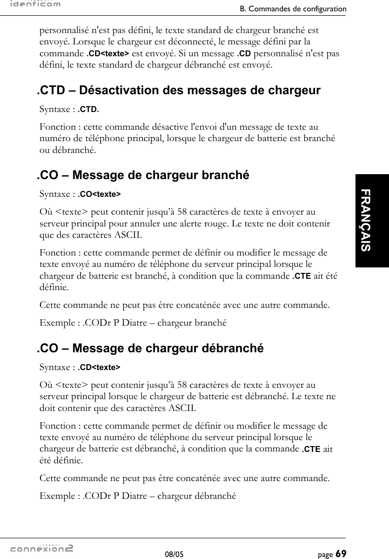     B. Commandes de configuration  08/05  page 69  FRANÇAIS personnalisé n&apos;est pas défini, le texte standard de chargeur branché est envoyé. Lorsque le chargeur est déconnecté, le message défini par la commande .CD&lt;texte&gt; est envoyé. Si un message .CD personnalisé n&apos;est pas défini, le texte standard de chargeur débranché est envoyé. .CTD – Désactivation des messages de chargeur Syntaxe : .CTD. Fonction : cette commande désactive l&apos;envoi d&apos;un message de texte au numéro de téléphone principal, lorsque le chargeur de batterie est branché ou débranché. .CO – Message de chargeur branché Syntaxe : .CO&lt;texte&gt; Où &lt;texte&gt; peut contenir jusqu’à 58 caractères de texte à envoyer au serveur principal pour annuler une alerte rouge. Le texte ne doit contenir que des caractères ASCII. Fonction : cette commande permet de définir ou modifier le message de texte envoyé au numéro de téléphone du serveur principal lorsque le chargeur de batterie est branché, à condition que la commande .CTE ait été définie. Cette commande ne peut pas être concaténée avec une autre commande. Exemple : .CODr P Diatre – chargeur branché .CO – Message de chargeur débranché Syntaxe : .CD&lt;texte&gt; Où &lt;texte&gt; peut contenir jusqu’à 58 caractères de texte à envoyer au serveur principal lorsque le chargeur de batterie est débranché. Le texte ne doit contenir que des caractères ASCII. Fonction : cette commande permet de définir ou modifier le message de texte envoyé au numéro de téléphone du serveur principal lorsque le chargeur de batterie est débranché, à condition que la commande .CTE ait été définie. Cette commande ne peut pas être concaténée avec une autre commande. Exemple : .CODr P Diatre – chargeur débranché 