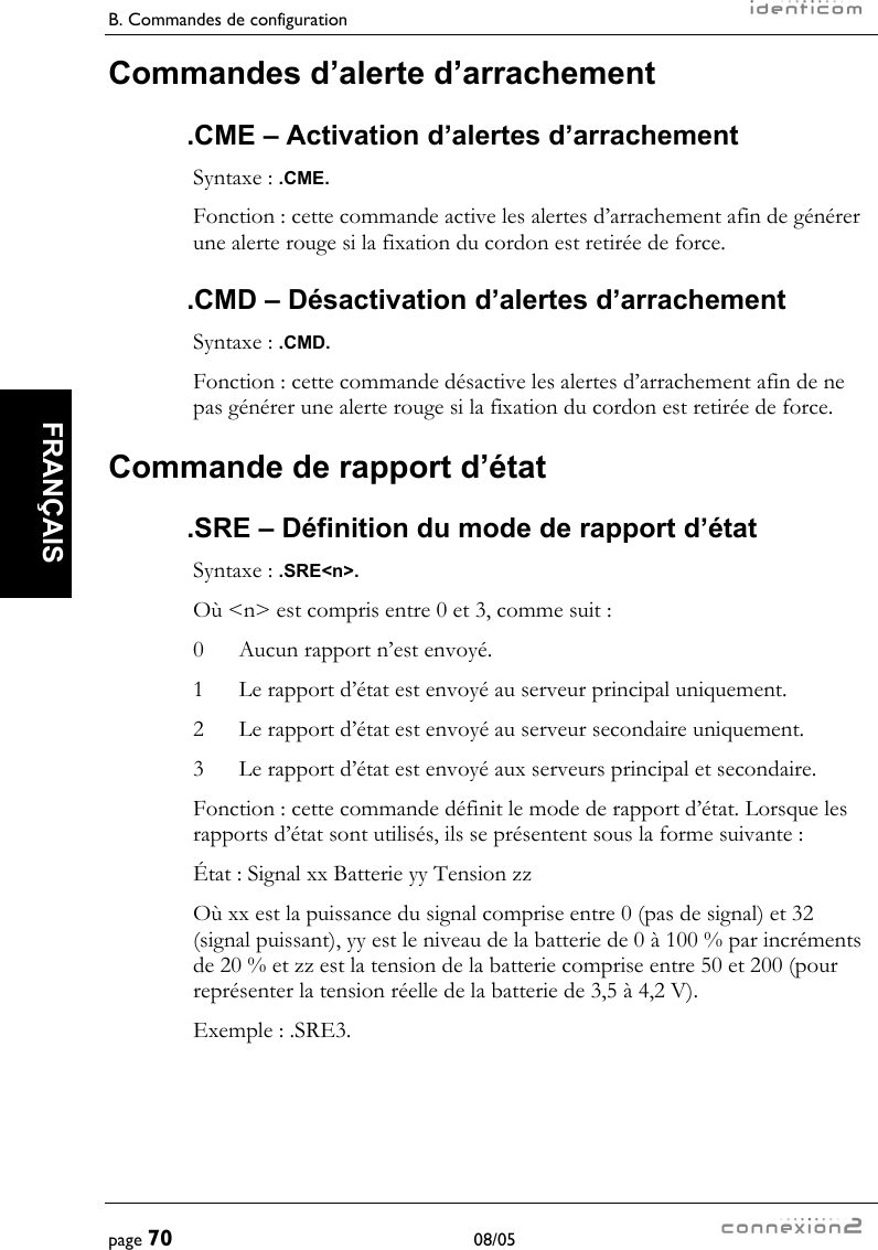 B. Commandes de configuration     page 70 08/05   FRANÇAIS  Commandes d’alerte d’arrachement .CME – Activation d’alertes d’arrachement Syntaxe : .CME. Fonction : cette commande active les alertes d’arrachement afin de générer une alerte rouge si la fixation du cordon est retirée de force. .CMD – Désactivation d’alertes d’arrachement Syntaxe : .CMD. Fonction : cette commande désactive les alertes d’arrachement afin de ne pas générer une alerte rouge si la fixation du cordon est retirée de force. Commande de rapport d’état .SRE – Définition du mode de rapport d’état Syntaxe : .SRE&lt;n&gt;. Où &lt;n&gt; est compris entre 0 et 3, comme suit : 0  Aucun rapport n’est envoyé. 1  Le rapport d’état est envoyé au serveur principal uniquement. 2  Le rapport d’état est envoyé au serveur secondaire uniquement. 3  Le rapport d’état est envoyé aux serveurs principal et secondaire. Fonction : cette commande définit le mode de rapport d’état. Lorsque les rapports d’état sont utilisés, ils se présentent sous la forme suivante : État : Signal xx Batterie yy Tension zz Où xx est la puissance du signal comprise entre 0 (pas de signal) et 32 (signal puissant), yy est le niveau de la batterie de 0 à 100 % par incréments de 20 % et zz est la tension de la batterie comprise entre 50 et 200 (pour représenter la tension réelle de la batterie de 3,5 à 4,2 V). Exemple : .SRE3. 