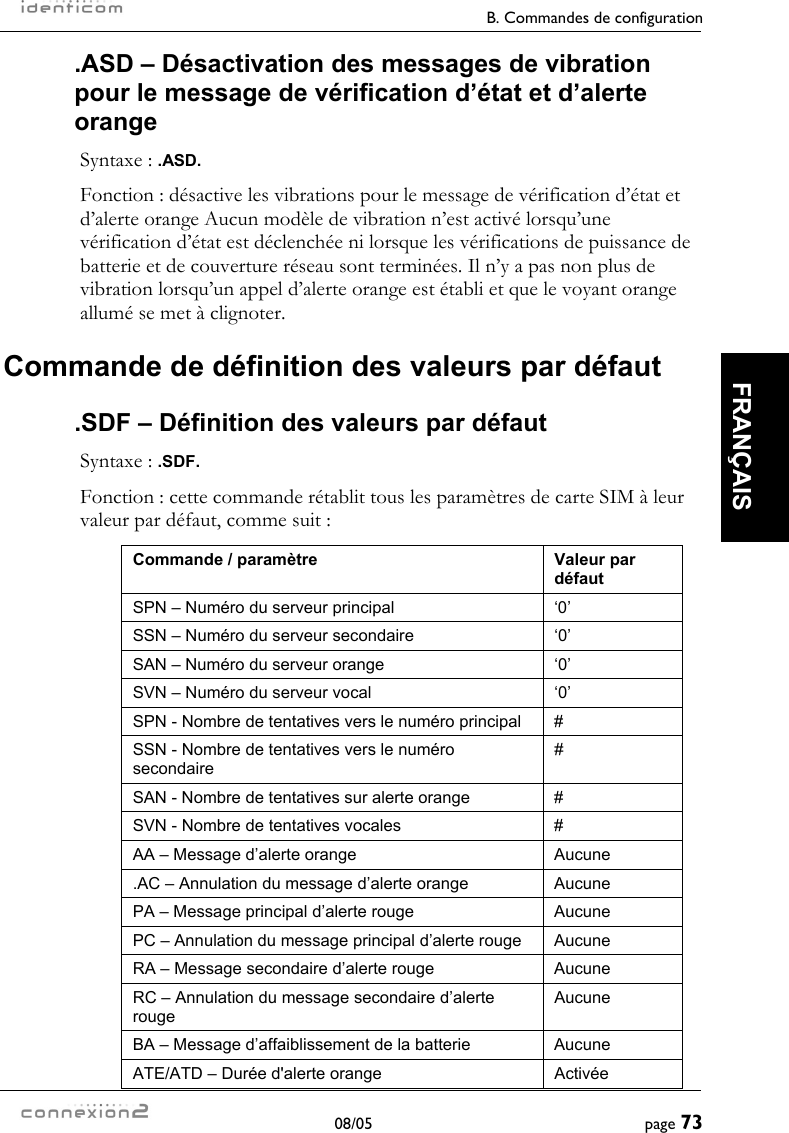     B. Commandes de configuration  08/05  page 73  FRANÇAIS .ASD – Désactivation des messages de vibration pour le message de vérification d’état et d’alerte orange Syntaxe : .ASD. Fonction : désactive les vibrations pour le message de vérification d’état et d’alerte orange Aucun modèle de vibration n’est activé lorsqu’une vérification d’état est déclenchée ni lorsque les vérifications de puissance de batterie et de couverture réseau sont terminées. Il n’y a pas non plus de vibration lorsqu’un appel d’alerte orange est établi et que le voyant orange allumé se met à clignoter. Commande de définition des valeurs par défaut .SDF – Définition des valeurs par défaut Syntaxe : .SDF. Fonction : cette commande rétablit tous les paramètres de carte SIM à leur valeur par défaut, comme suit : Commande / paramètre  Valeur par défaut SPN – Numéro du serveur principal  ‘0’ SSN – Numéro du serveur secondaire  ‘0’ SAN – Numéro du serveur orange  ‘0’ SVN – Numéro du serveur vocal  ‘0’ SPN - Nombre de tentatives vers le numéro principal  # SSN - Nombre de tentatives vers le numéro secondaire # SAN - Nombre de tentatives sur alerte orange  # SVN - Nombre de tentatives vocales  # AA – Message d’alerte orange  Aucune .AC – Annulation du message d’alerte orange  Aucune PA – Message principal d’alerte rouge  Aucune PC – Annulation du message principal d’alerte rouge  Aucune RA – Message secondaire d’alerte rouge  Aucune RC – Annulation du message secondaire d’alerte rouge Aucune BA – Message d’affaiblissement de la batterie  Aucune ATE/ATD – Durée d&apos;alerte orange  Activée 