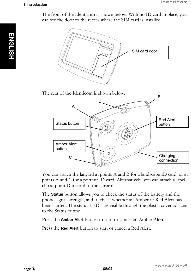 1 Introduction     page 2 08/05   ENGLISH The front of the Identicom is shown below. With no ID card in place, you can see the door to the recess where the SIM card is installed.  The rear of the Identicom is shown below.  You can attach the lanyard at points A and B for a landscape ID card, or at points A and C for a portrait ID card. Alternatively, you can attach a lapel clip at point D instead of the lanyard. The Status button allows you to check the status of the battery and the phone signal strength, and to check whether an Amber or Red Alert has been started. The status LEDs are visible through the plastic cover adjacent to the Status button. Press the Amber Alert button to start or cancel an Amber Alert. Press the Red Alert button to start or cancel a Red Alert. SIM card door A B C D Status button Amber Alert button Red Alert button Charging connection 