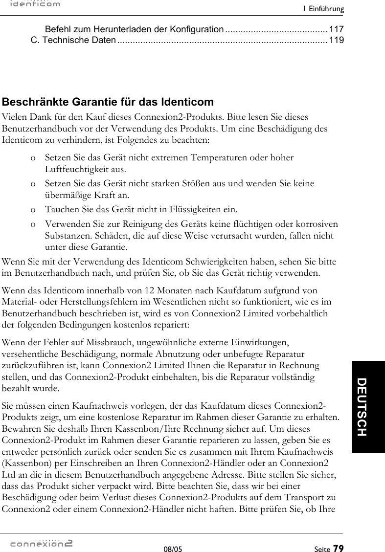    1 Einführung  08/05  Seite 79  DEUTSCH Befehl zum Herunterladen der Konfiguration........................................117 C. Technische Daten..................................................................................119  Beschränkte Garantie für das Identicom Vielen Dank für den Kauf dieses Connexion2-Produkts. Bitte lesen Sie dieses Benutzerhandbuch vor der Verwendung des Produkts. Um eine Beschädigung des Identicom zu verhindern, ist Folgendes zu beachten: o  Setzen Sie das Gerät nicht extremen Temperaturen oder hoher Luftfeuchtigkeit aus. o  Setzen Sie das Gerät nicht starken Stößen aus und wenden Sie keine übermäßige Kraft an. o  Tauchen Sie das Gerät nicht in Flüssigkeiten ein. o  Verwenden Sie zur Reinigung des Geräts keine flüchtigen oder korrosiven Substanzen. Schäden, die auf diese Weise verursacht wurden, fallen nicht unter diese Garantie. Wenn Sie mit der Verwendung des Identicom Schwierigkeiten haben, sehen Sie bitte im Benutzerhandbuch nach, und prüfen Sie, ob Sie das Gerät richtig verwenden. Wenn das Identicom innerhalb von 12 Monaten nach Kaufdatum aufgrund von Material- oder Herstellungsfehlern im Wesentlichen nicht so funktioniert, wie es im Benutzerhandbuch beschrieben ist, wird es von Connexion2 Limited vorbehaltlich der folgenden Bedingungen kostenlos repariert: Wenn der Fehler auf Missbrauch, ungewöhnliche externe Einwirkungen, versehentliche Beschädigung, normale Abnutzung oder unbefugte Reparatur zurückzuführen ist, kann Connexion2 Limited Ihnen die Reparatur in Rechnung stellen, und das Connexion2-Produkt einbehalten, bis die Reparatur vollständig bezahlt wurde.  Sie müssen einen Kaufnachweis vorlegen, der das Kaufdatum dieses Connexion2-Produkts zeigt, um eine kostenlose Reparatur im Rahmen dieser Garantie zu erhalten. Bewahren Sie deshalb Ihren Kassenbon/Ihre Rechnung sicher auf. Um dieses Connexion2-Produkt im Rahmen dieser Garantie reparieren zu lassen, geben Sie es entweder persönlich zurück oder senden Sie es zusammen mit Ihrem Kaufnachweis (Kassenbon) per Einschreiben an Ihren Connexion2-Händler oder an Connexion2 Ltd an die in diesem Benutzerhandbuch angegebene Adresse. Bitte stellen Sie sicher, dass das Produkt sicher verpackt wird. Bitte beachten Sie, dass wir bei einer Beschädigung oder beim Verlust dieses Connexion2-Produkts auf dem Transport zu Connexion2 oder einem Connexion2-Händler nicht haften. Bitte prüfen Sie, ob Ihre 