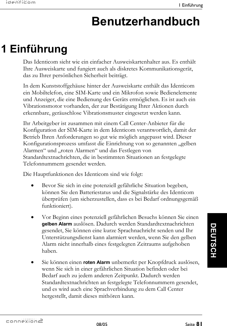    1 Einführung  08/05  Seite 81  DEUTSCH Benutzerhandbuch 1 Einführung Das Identicom sieht wie ein einfacher Ausweiskartenhalter aus. Es enthält Ihre Ausweiskarte und fungiert auch als diskretes Kommunikationsgerät, das zu Ihrer persönlichen Sicherheit beiträgt. In dem Kunststoffgehäuse hinter der Ausweiskarte enthält das Identicom ein Mobiltelefon, eine SIM-Karte und ein Mikrofon sowie Bedienelemente und Anzeiger, die eine Bedienung des Geräts ermöglichen. Es ist auch ein Vibrationsmotor vorhanden, der zur Bestätigung Ihrer Aktionen durch erkennbare, geräuschlose Vibrationsmuster eingesetzt werden kann. Ihr Arbeitgeber ist zusammen mit einem Call Center-Anbieter für die Konfiguration der SIM-Karte in dem Identicom verantwortlich, damit der Betrieb Ihren Anforderungen so gut wie möglich angepasst wird. Dieser Konfigurationsprozess umfasst die Einrichtung von so genannten „gelben Alarmen“ und „roten Alarmen“ und das Festlegen von Standardtextnachrichten, die in bestimmten Situationen an festgelegte Telefonnummern gesendet werden. Die Hauptfunktionen des Identicom sind wie folgt: •  Bevor Sie sich in eine potenziell gefährliche Situation begeben, können Sie den Batteriestatus und die Signalstärke des Identicom überprüfen (um sicherzustellen, dass es bei Bedarf ordnungsgemäß funktioniert). •  Vor Beginn eines potenziell gefährlichen Besuchs können Sie einen gelben Alarm auslösen. Dadurch werden Standardtextnachrichten gesendet, Sie können eine kurze Sprachnachricht senden und Ihr Unterstützungsdienst kann alarmiert werden, wenn Sie den gelben Alarm nicht innerhalb eines festgelegten Zeitraums aufgehoben haben. •  Sie können einen roten Alarm unbemerkt per Knopfdruck auslösen, wenn Sie sich in einer gefährlichen Situation befinden oder bei Bedarf auch zu jedem anderen Zeitpunkt. Dadurch werden Standardtextnachrichten an festgelegte Telefonnummern gesendet, und es wird auch eine Sprachverbindung zu dem Call Center hergestellt, damit dieses mithören kann. 