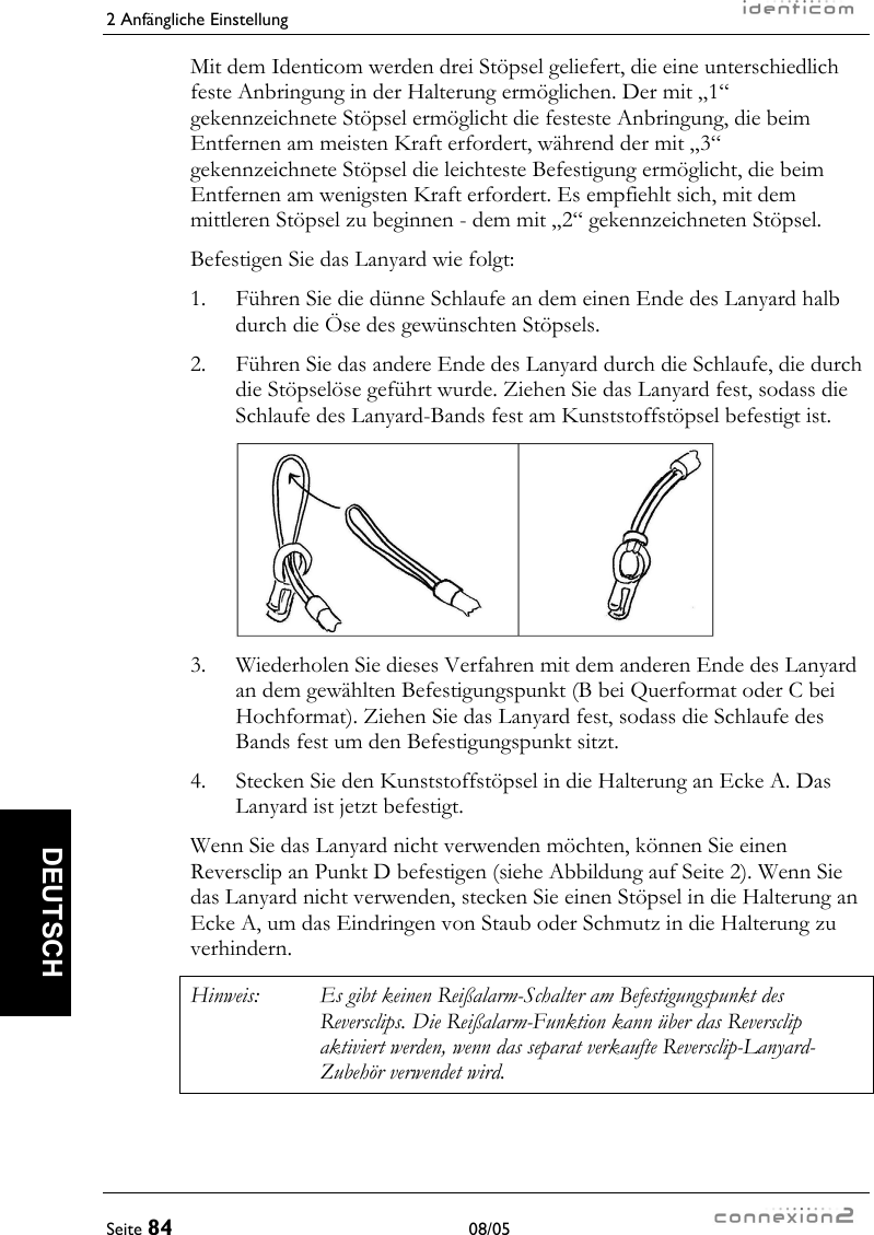 2 Anfängliche Einstellung     Seite 84 08/05   DEUTSCH Mit dem Identicom werden drei Stöpsel geliefert, die eine unterschiedlich feste Anbringung in der Halterung ermöglichen. Der mit „1“ gekennzeichnete Stöpsel ermöglicht die festeste Anbringung, die beim Entfernen am meisten Kraft erfordert, während der mit „3“ gekennzeichnete Stöpsel die leichteste Befestigung ermöglicht, die beim Entfernen am wenigsten Kraft erfordert. Es empfiehlt sich, mit dem mittleren Stöpsel zu beginnen - dem mit „2“ gekennzeichneten Stöpsel. Befestigen Sie das Lanyard wie folgt: 1.  Führen Sie die dünne Schlaufe an dem einen Ende des Lanyard halb durch die Öse des gewünschten Stöpsels. 2.   Führen Sie das andere Ende des Lanyard durch die Schlaufe, die durch die Stöpselöse geführt wurde. Ziehen Sie das Lanyard fest, sodass die Schlaufe des Lanyard-Bands fest am Kunststoffstöpsel befestigt ist.   3.  Wiederholen Sie dieses Verfahren mit dem anderen Ende des Lanyard an dem gewählten Befestigungspunkt (B bei Querformat oder C bei Hochformat). Ziehen Sie das Lanyard fest, sodass die Schlaufe des Bands fest um den Befestigungspunkt sitzt. 4.  Stecken Sie den Kunststoffstöpsel in die Halterung an Ecke A. Das Lanyard ist jetzt befestigt. Wenn Sie das Lanyard nicht verwenden möchten, können Sie einen Reversclip an Punkt D befestigen (siehe Abbildung auf Seite 2). Wenn Sie das Lanyard nicht verwenden, stecken Sie einen Stöpsel in die Halterung an Ecke A, um das Eindringen von Staub oder Schmutz in die Halterung zu verhindern. Hinweis:  Es gibt keinen Reißalarm-Schalter am Befestigungspunkt des Reversclips. Die Reißalarm-Funktion kann über das Reversclip aktiviert werden, wenn das separat verkaufte Reversclip-Lanyard-Zubehör verwendet wird. 