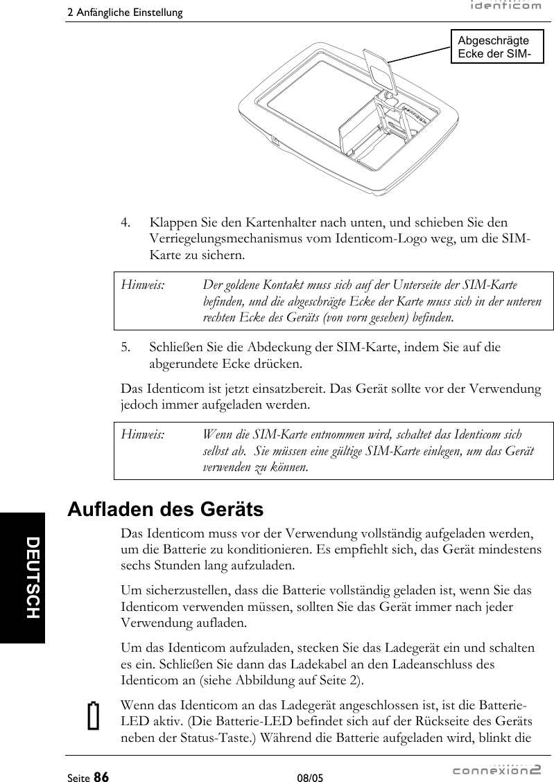 2 Anfängliche Einstellung     Seite 86 08/05   DEUTSCH       4.  Klappen Sie den Kartenhalter nach unten, und schieben Sie den Verriegelungsmechanismus vom Identicom-Logo weg, um die SIM-Karte zu sichern. Hinweis:  Der goldene Kontakt muss sich auf der Unterseite der SIM-Karte befinden, und die abgeschrägte Ecke der Karte muss sich in der unteren rechten Ecke des Geräts (von vorn gesehen) befinden. 5.  Schließen Sie die Abdeckung der SIM-Karte, indem Sie auf die abgerundete Ecke drücken. Das Identicom ist jetzt einsatzbereit. Das Gerät sollte vor der Verwendung jedoch immer aufgeladen werden. Hinweis:  Wenn die SIM-Karte entnommen wird, schaltet das Identicom sich selbst ab.  Sie müssen eine gültige SIM-Karte einlegen, um das Gerät verwenden zu können. Aufladen des Geräts Das Identicom muss vor der Verwendung vollständig aufgeladen werden, um die Batterie zu konditionieren. Es empfiehlt sich, das Gerät mindestens sechs Stunden lang aufzuladen. Um sicherzustellen, dass die Batterie vollständig geladen ist, wenn Sie das Identicom verwenden müssen, sollten Sie das Gerät immer nach jeder Verwendung aufladen. Um das Identicom aufzuladen, stecken Sie das Ladegerät ein und schalten es ein. Schließen Sie dann das Ladekabel an den Ladeanschluss des Identicom an (siehe Abbildung auf Seite 2). Wenn das Identicom an das Ladegerät angeschlossen ist, ist die Batterie-LED aktiv. (Die Batterie-LED befindet sich auf der Rückseite des Geräts neben der Status-Taste.) Während die Batterie aufgeladen wird, blinkt die Abgeschrägte Ecke der SIM-