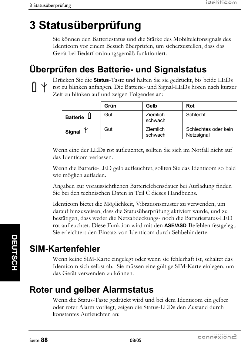 3 Statusüberprüfung     Seite 88 08/05   DEUTSCH 3 Statusüberprüfung Sie können den Batteriestatus und die Stärke des Mobiltelefonsignals des Identicom vor einem Besuch überprüfen, um sicherzustellen, dass das Gerät bei Bedarf ordnungsgemäß funktioniert. Überprüfen des Batterie- und Signalstatus Drücken Sie die Status-Taste und halten Sie sie gedrückt, bis beide LEDs rot zu blinken anfangen. Die Batterie- und Signal-LEDs hören nach kurzer Zeit zu blinken auf und zeigen Folgendes an:  Grün Gelb Rot Batterie    Gut Ziemlich schwach Schlecht Signal    Gut Ziemlich schwach Schlechtes oder kein Netzsignal  Wenn eine der LEDs rot aufleuchtet, sollten Sie sich im Notfall nicht auf das Identicom verlassen. Wenn die Batterie-LED gelb aufleuchtet, sollten Sie das Identicom so bald wie möglich aufladen. Angaben zur voraussichtlichen Batterielebensdauer bei Aufladung finden Sie bei den technischen Daten in Teil C dieses Handbuchs. Identicom bietet die Möglichkeit, Vibrationsmuster zu verwenden, um darauf hinzuweisen, dass die Statusüberprüfung aktiviert wurde, und zu bestätigen, dass weder die Netzabdeckungs- noch die Batteriestatus-LED rot aufleuchtet. Diese Funktion wird mit den ASE/ASD-Befehlen festgelegt. Sie erleichtert den Einsatz von Identicom durch Sehbehinderte. SIM-Kartenfehler Wenn keine SIM-Karte eingelegt oder wenn sie fehlerhaft ist, schaltet das Identicom sich selbst ab.  Sie müssen eine gültige SIM-Karte einlegen, um das Gerät verwenden zu können. Roter und gelber Alarmstatus Wenn die Status-Taste gedrückt wird und bei dem Identicom ein gelber oder roter Alarm vorliegt, zeigen die Status-LEDs den Zustand durch konstantes Aufleuchten an: 