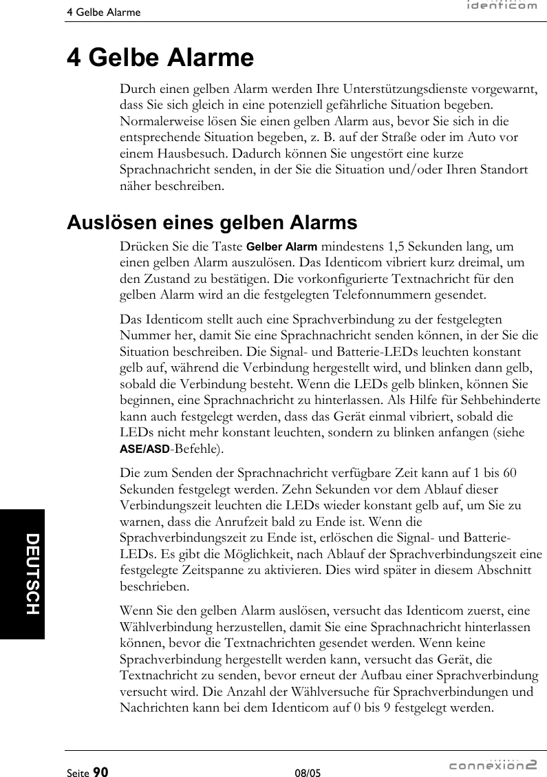 4 Gelbe Alarme     Seite 90 08/05   DEUTSCH 4 Gelbe Alarme Durch einen gelben Alarm werden Ihre Unterstützungsdienste vorgewarnt, dass Sie sich gleich in eine potenziell gefährliche Situation begeben. Normalerweise lösen Sie einen gelben Alarm aus, bevor Sie sich in die entsprechende Situation begeben, z. B. auf der Straße oder im Auto vor einem Hausbesuch. Dadurch können Sie ungestört eine kurze Sprachnachricht senden, in der Sie die Situation und/oder Ihren Standort näher beschreiben. Auslösen eines gelben Alarms Drücken Sie die Taste Gelber Alarm mindestens 1,5 Sekunden lang, um einen gelben Alarm auszulösen. Das Identicom vibriert kurz dreimal, um den Zustand zu bestätigen. Die vorkonfigurierte Textnachricht für den gelben Alarm wird an die festgelegten Telefonnummern gesendet. Das Identicom stellt auch eine Sprachverbindung zu der festgelegten Nummer her, damit Sie eine Sprachnachricht senden können, in der Sie die Situation beschreiben. Die Signal- und Batterie-LEDs leuchten konstant gelb auf, während die Verbindung hergestellt wird, und blinken dann gelb, sobald die Verbindung besteht. Wenn die LEDs gelb blinken, können Sie beginnen, eine Sprachnachricht zu hinterlassen. Als Hilfe für Sehbehinderte kann auch festgelegt werden, dass das Gerät einmal vibriert, sobald die LEDs nicht mehr konstant leuchten, sondern zu blinken anfangen (siehe ASE/ASD-Befehle). Die zum Senden der Sprachnachricht verfügbare Zeit kann auf 1 bis 60 Sekunden festgelegt werden. Zehn Sekunden vor dem Ablauf dieser Verbindungszeit leuchten die LEDs wieder konstant gelb auf, um Sie zu warnen, dass die Anrufzeit bald zu Ende ist. Wenn die Sprachverbindungszeit zu Ende ist, erlöschen die Signal- und Batterie-LEDs. Es gibt die Möglichkeit, nach Ablauf der Sprachverbindungszeit eine festgelegte Zeitspanne zu aktivieren. Dies wird später in diesem Abschnitt beschrieben. Wenn Sie den gelben Alarm auslösen, versucht das Identicom zuerst, eine Wählverbindung herzustellen, damit Sie eine Sprachnachricht hinterlassen können, bevor die Textnachrichten gesendet werden. Wenn keine Sprachverbindung hergestellt werden kann, versucht das Gerät, die Textnachricht zu senden, bevor erneut der Aufbau einer Sprachverbindung versucht wird. Die Anzahl der Wählversuche für Sprachverbindungen und Nachrichten kann bei dem Identicom auf 0 bis 9 festgelegt werden. 