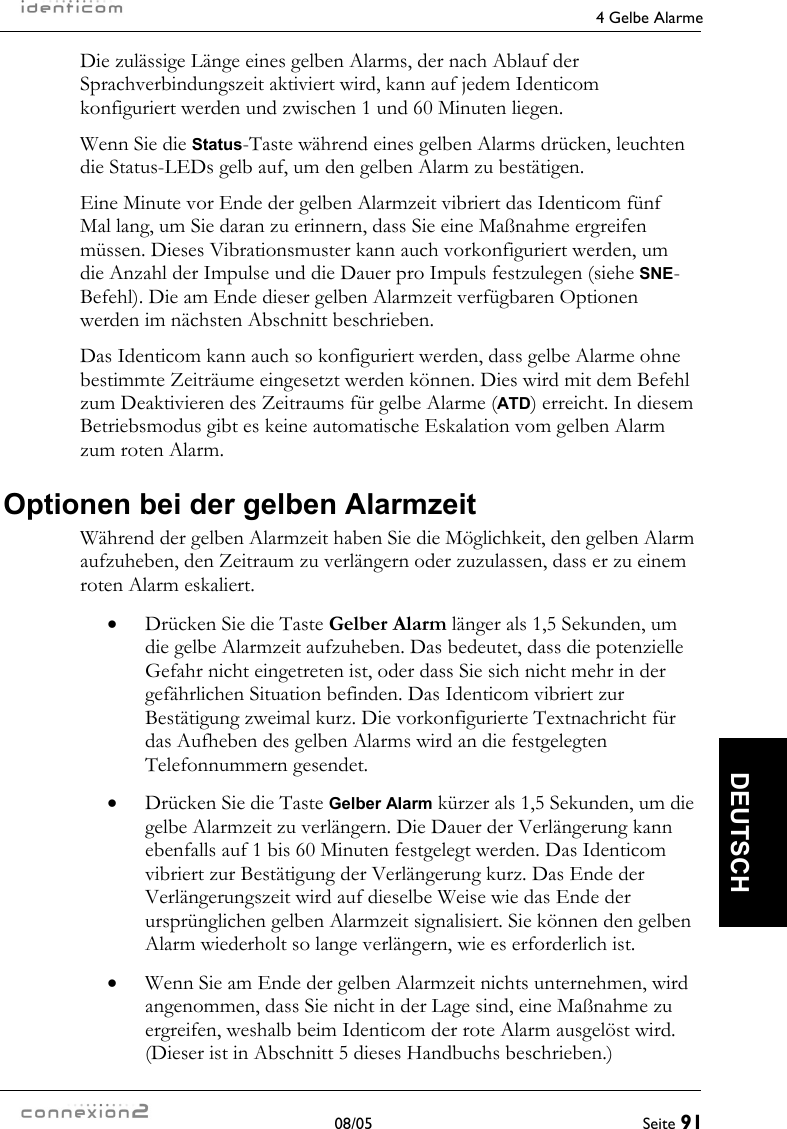     4 Gelbe Alarme  08/05  Seite 91  DEUTSCH Die zulässige Länge eines gelben Alarms, der nach Ablauf der Sprachverbindungszeit aktiviert wird, kann auf jedem Identicom konfiguriert werden und zwischen 1 und 60 Minuten liegen. Wenn Sie die Status-Taste während eines gelben Alarms drücken, leuchten die Status-LEDs gelb auf, um den gelben Alarm zu bestätigen. Eine Minute vor Ende der gelben Alarmzeit vibriert das Identicom fünf Mal lang, um Sie daran zu erinnern, dass Sie eine Maßnahme ergreifen müssen. Dieses Vibrationsmuster kann auch vorkonfiguriert werden, um die Anzahl der Impulse und die Dauer pro Impuls festzulegen (siehe SNE-Befehl). Die am Ende dieser gelben Alarmzeit verfügbaren Optionen werden im nächsten Abschnitt beschrieben. Das Identicom kann auch so konfiguriert werden, dass gelbe Alarme ohne bestimmte Zeiträume eingesetzt werden können. Dies wird mit dem Befehl zum Deaktivieren des Zeitraums für gelbe Alarme (ATD) erreicht. In diesem Betriebsmodus gibt es keine automatische Eskalation vom gelben Alarm zum roten Alarm. Optionen bei der gelben Alarmzeit Während der gelben Alarmzeit haben Sie die Möglichkeit, den gelben Alarm aufzuheben, den Zeitraum zu verlängern oder zuzulassen, dass er zu einem roten Alarm eskaliert. •  Drücken Sie die Taste Gelber Alarm länger als 1,5 Sekunden, um die gelbe Alarmzeit aufzuheben. Das bedeutet, dass die potenzielle Gefahr nicht eingetreten ist, oder dass Sie sich nicht mehr in der gefährlichen Situation befinden. Das Identicom vibriert zur Bestätigung zweimal kurz. Die vorkonfigurierte Textnachricht für das Aufheben des gelben Alarms wird an die festgelegten Telefonnummern gesendet. •  Drücken Sie die Taste Gelber Alarm kürzer als 1,5 Sekunden, um die gelbe Alarmzeit zu verlängern. Die Dauer der Verlängerung kann ebenfalls auf 1 bis 60 Minuten festgelegt werden. Das Identicom vibriert zur Bestätigung der Verlängerung kurz. Das Ende der Verlängerungszeit wird auf dieselbe Weise wie das Ende der ursprünglichen gelben Alarmzeit signalisiert. Sie können den gelben Alarm wiederholt so lange verlängern, wie es erforderlich ist. •  Wenn Sie am Ende der gelben Alarmzeit nichts unternehmen, wird angenommen, dass Sie nicht in der Lage sind, eine Maßnahme zu ergreifen, weshalb beim Identicom der rote Alarm ausgelöst wird. (Dieser ist in Abschnitt 5 dieses Handbuchs beschrieben.) 