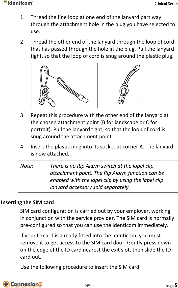     2 Initial Setup   09/11  page 5 1.  Thread the fine loop at one end of the lanyard part way through the attachment hole in the plug you have selected to use. 2.   Thread the other end of the lanyard through the loop of cord that has passed through the hole in the plug. Pull the lanyard tight, so that the loop of cord is snug around the plastic plug.    3.  Repeat this procedure with the other end of the lanyard at the chosen attachment point (B for landscape or C for portrait). Pull the lanyard tight, so that the loop of cord is snug around the attachment point. 4.  Insert the plastic plug into its socket at corner A. The lanyard is now attached. Note:  There is no Rip Alarm switch at the lapel clip attachment point. The Rip Alarm function can be enabled with the lapel clip by using the lapel clip lanyard accessory sold separately. Inserting the SIM card SIM card configuration is carried out by your employer, working in conjunction with the service provider. The SIM card is normally pre-configured so that you can use the Identicom immediately. If your ID card is already fitted into the Identicom, you must remove it to get access to the SIM card door. Gently press down on the edge of the ID card nearest the exit slot, then slide the ID card out. Use the following procedure to insert the SIM card. 