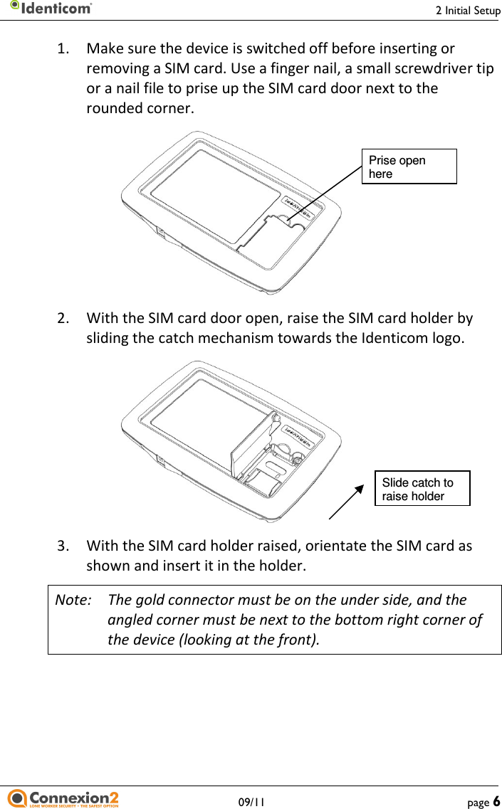     2 Initial Setup   09/11  page 6 1.  Make sure the device is switched off before inserting or removing a SIM card. Use a finger nail, a small screwdriver tip or a nail file to prise up the SIM card door next to the rounded corner.    2.  With the SIM card door open, raise the SIM card holder by sliding the catch mechanism towards the Identicom logo.    3.  With the SIM card holder raised, orientate the SIM card as shown and insert it in the holder. Note:  The gold connector must be on the under side, and the angled corner must be next to the bottom right corner of the device (looking at the front). Prise open here Slide catch to raise holder 