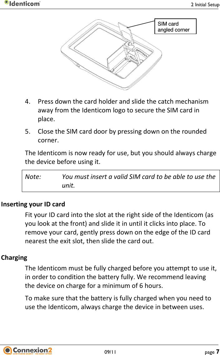     2 Initial Setup   09/11  page 7      4.  Press down the card holder and slide the catch mechanism away from the Identicom logo to secure the SIM card in place. 5.  Close the SIM card door by pressing down on the rounded corner. The Identicom is now ready for use, but you should always charge the device before using it. Note:  You must insert a valid SIM card to be able to use the unit. Inserting your ID card Fit your ID card into the slot at the right side of the Identicom (as you look at the front) and slide it in until it clicks into place. To remove your card, gently press down on the edge of the ID card nearest the exit slot, then slide the card out. Charging The Identicom must be fully charged before you attempt to use it, in order to condition the battery fully. We recommend leaving the device on charge for a minimum of 6 hours. To make sure that the battery is fully charged when you need to use the Identicom, always charge the device in between uses. SIM card angled corner 