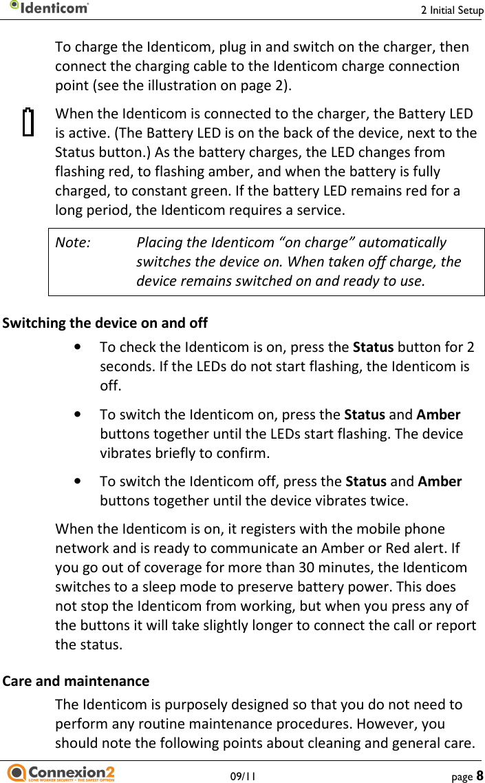     2 Initial Setup   09/11  page 8 To charge the Identicom, plug in and switch on the charger, then connect the charging cable to the Identicom charge connection point (see the illustration on page 2). When the Identicom is connected to the charger, the Battery LED is active. (The Battery LED is on the back of the device, next to the Status button.) As the battery charges, the LED changes from flashing red, to flashing amber, and when the battery is fully charged, to constant green. If the battery LED remains red for a long period, the Identicom requires a service. Note:  Placing the Identicom “on charge” automatically switches the device on. When taken off charge, the device remains switched on and ready to use. Switching the device on and off • To check the Identicom is on, press the Status button for 2 seconds. If the LEDs do not start flashing, the Identicom is off. • To switch the Identicom on, press the Status and Amber buttons together until the LEDs start flashing. The device vibrates briefly to confirm. • To switch the Identicom off, press the Status and Amber buttons together until the device vibrates twice. When the Identicom is on, it registers with the mobile phone network and is ready to communicate an Amber or Red alert. If you go out of coverage for more than 30 minutes, the Identicom switches to a sleep mode to preserve battery power. This does not stop the Identicom from working, but when you press any of the buttons it will take slightly longer to connect the call or report the status. Care and maintenance The Identicom is purposely designed so that you do not need to perform any routine maintenance procedures. However, you should note the following points about cleaning and general care. 
