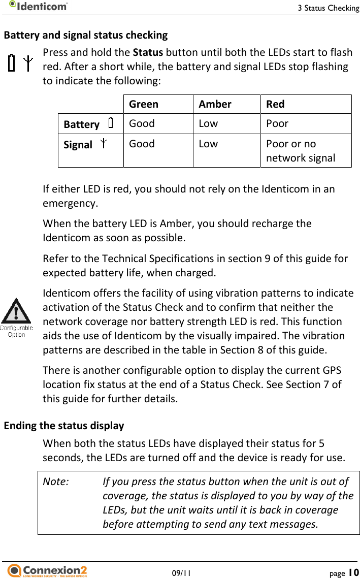    09/11 Battery and signal status checking Press and hold the Status button until both the LEDs start to flash red. After a short while, the battery and signal LEDs stop flashing to indicate the following:   Green  Amber RedBattery     Good  Low PoorSignal     Good  Low Poor or no network signal If either LED is red, you should not rely on the Identicom in an emergency. When the battery LED is Amber, you should recharge the Identicom as soon as possible. Refer to the Technical Specifications in section 9 of this guide for expected battery life, when charged. Identicom offers the facility of using vibration patterns to inactivation of the Status Check and to confirm that neither the network coverage nor battery strength LED is red. This function aids the use of Identicom by the visually impaired. The vibration patterns are described in the table in Section 8 of thisThere is another configurable option to display the current GPS location fix status at the end of a Status Check. See Section 7 of this guide for further details. Ending the status display When both the status LEDs have displayed their status for 5seconds, the LEDs are turned off and the device is ready for use.Note: If you press the status button when the unit is out of coverage, the status is displayed to you by way of the LEDs, but the unit waits until it is back in coverage before attempting to send any text messages.3 Status Checking page 10 button until both the LEDs start to flash ter a short while, the battery and signal LEDs stop flashing Red Poor Poor or no network signal If either LED is red, you should not rely on the Identicom in an When the battery LED is Amber, you should recharge the Refer to the Technical Specifications in section 9 of this guide for Identicom offers the facility of using vibration patterns to indicate activation of the Status Check and to confirm that neither the network coverage nor battery strength LED is red. This function aids the use of Identicom by the visually impaired. The vibration patterns are described in the table in Section 8 of this guide. to display the current GPS location fix status at the end of a Status Check. See Section 7 of When both the status LEDs have displayed their status for 5 seconds, the LEDs are turned off and the device is ready for use. If you press the status button when the unit is out of coverage, the status is displayed to you by way of the LEDs, but the unit waits until it is back in coverage o send any text messages. 