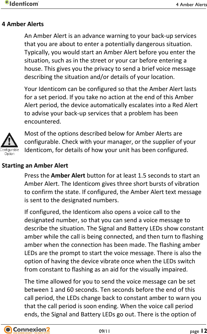     09/11 4 Amber Alerts An Amber Alert is an advance warning to your backthat you are about to enter a potentially dangerous situation. Typically, you would start an Amber Alert before you enter the situation, such as in the street or your car before entering a house. This gives you the privacy to send a brief voice message describing the situation and/or details of your location.Your Identicom can be configured so that the Amber Alert lasts for a set period. If you take no action at the end of this Amber Alert period, the device automatically escalates into a Red Alert to advise your back-up services that a problem has been encountered. Most of the options described below for Amber Alerts are configurable. Check with your manager, or the supplier of your Identicom, for details of how your unit has been configured.Starting an Amber Alert Press the Amber Alert button for at least 1.5 seconds to start an Amber Alert. The Identicom gives three short bursts of vibration to confirm the state. If configured, the Amber Alert text is sent to the designated numbers. If configured, the Identicom also opens a voice call to the designated number, so that you can send a voice message to describe the situation. The Signal and Battery LEDs show constant amber while the call is being connected, and then turn to flashing amber when the connection has been made. The flashing amber LEDs are the prompt to start the voice message. There is also the option of having the device vibrate once when the LEDs switch from constant to flashing as an aid for the visually impaired.The time allowed for you to send the voice message can be set between 1 and 60 seconds. Ten seconds before the end of this call period, the LEDs change back to constant amber to warn you that the call period is soon ending. When the voice call period ends, the Signal and Battery LEDs go out. There is the option of 4 Amber Alerts page 12 r Alert is an advance warning to your back-up services that you are about to enter a potentially dangerous situation. Typically, you would start an Amber Alert before you enter the situation, such as in the street or your car before entering a gives you the privacy to send a brief voice message describing the situation and/or details of your location. Your Identicom can be configured so that the Amber Alert lasts for a set period. If you take no action at the end of this Amber device automatically escalates into a Red Alert up services that a problem has been Most of the options described below for Amber Alerts are configurable. Check with your manager, or the supplier of your ails of how your unit has been configured. button for at least 1.5 seconds to start an Amber Alert. The Identicom gives three short bursts of vibration to confirm the state. If configured, the Amber Alert text message If configured, the Identicom also opens a voice call to the designated number, so that you can send a voice message to describe the situation. The Signal and Battery LEDs show constant g connected, and then turn to flashing The flashing amber LEDs are the prompt to start the voice message. There is also the option of having the device vibrate once when the LEDs switch an aid for the visually impaired. The time allowed for you to send the voice message can be set between 1 and 60 seconds. Ten seconds before the end of this call period, the LEDs change back to constant amber to warn you . When the voice call period There is the option of 