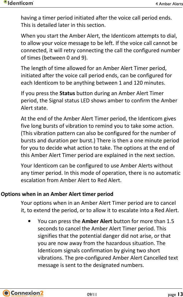     4 Amber Alerts   09/11  page 13 having a timer period initiated after the voice call period ends. This is detailed later in this section. When you start the Amber Alert, the Identicom attempts to dial, to allow your voice message to be left. If the voice call cannot be connected, it will retry connecting the call the configured number of times (between 0 and 9). The length of time allowed for an Amber Alert Timer period, initiated after the voice call period ends, can be configured for each Identicom to be anything between 1 and 120 minutes. If you press the Status button during an Amber Alert Timer period, the Signal status LED shows amber to confirm the Amber Alert state. At the end of the Amber Alert Timer period, the Identicom gives five long bursts of vibration to remind you to take some action. (This vibration pattern can also be configured for the number of bursts and duration per burst.) There is then a one minute period for you to decide what action to take. The options at the end of this Amber Alert Timer period are explained in the next section. Your Identicom can be configured to use Amber Alerts without any timer period. In this mode of operation, there is no automatic escalation from Amber Alert to Red Alert. Options when in an Amber Alert timer period Your options when in an Amber Alert Timer period are to cancel it, to extend the period, or to allow it to escalate into a Red Alert. • You can press the Amber Alert button for more than 1.5 seconds to cancel the Amber Alert Timer period. This signifies that the potential danger did not arise, or that you are now away from the hazardous situation. The Identicom signals confirmation by giving two short vibrations. The pre-configured Amber Alert Cancelled text message is sent to the designated numbers. 
