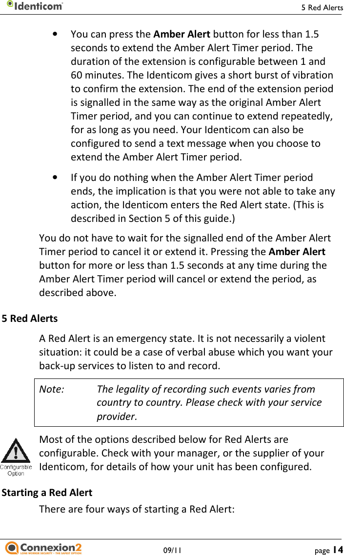     09/11 • You can press the Amber Alert button for less than 1.5 seconds to extend the Amber Alert Timer period. The duration of the extension is configurable between 1 and 60 minutes. The Identicom gives a short burst of vibration to confirm the extension. The end of the extension period is signalled in the same way as the original Amber Alert Timer period, and you can continue to extend repeatedly, for as long as you need. Your Identicom can also be configured to send a text message when you choose to extend the Amber Alert Timer period. • If you do nothing when the Amber Alert Timer ends, the implication is that you were not able to take any action, the Identicom enters the Red Alert state. (This is described in Section 5 of this guide.) You do not have to wait for the signalled end of the Amber Alert Timer period to cancel it or extend it. Pressing the button for more or less than 1.5 seconds at any time during the Amber Alert Timer period will cancel or extend the period, as described above. 5 Red Alerts A Red Alert is an emergency state. It is not necessarily a violent situation: it could be a case of verbal abuse which you want your back-up services to listen to and record. Note: The legality of recording such events varies from country to country. Please check with your service provider. Most of the options described below for Red Alerts are configurable. Check with your manager, or the supplier of your Identicom, for details of how your unit has been configured.Starting a Red Alert There are four ways of starting a Red Alert: 5 Red Alerts page 14 button for less than 1.5 period. The duration of the extension is configurable between 1 and a short burst of vibration to confirm the extension. The end of the extension period is signalled in the same way as the original Amber Alert period, and you can continue to extend repeatedly, our Identicom can also be gured to send a text message when you choose to Timer period ends, the implication is that you were not able to take any action, the Identicom enters the Red Alert state. (This is You do not have to wait for the signalled end of the Amber Alert period to cancel it or extend it. Pressing the Amber Alert button for more or less than 1.5 seconds at any time during the Amber Alert Timer period will cancel or extend the period, as A Red Alert is an emergency state. It is not necessarily a violent verbal abuse which you want your The legality of recording such events varies from country to country. Please check with your service Most of the options described below for Red Alerts are rable. Check with your manager, or the supplier of your Identicom, for details of how your unit has been configured. 