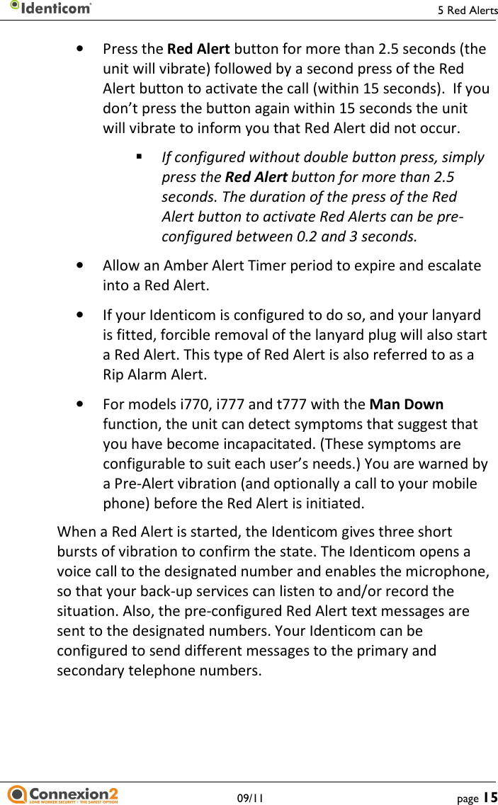     5 Red Alerts   09/11  page 15 • Press the Red Alert button for more than 2.5 seconds (the unit will vibrate) followed by a second press of the Red Alert button to activate the call (within 15 seconds).  If you don’t press the button again within 15 seconds the unit will vibrate to inform you that Red Alert did not occur.  If configured without double button press, simply press the Red Alert button for more than 2.5 seconds. The duration of the press of the Red Alert button to activate Red Alerts can be pre-configured between 0.2 and 3 seconds. • Allow an Amber Alert Timer period to expire and escalate into a Red Alert. • If your Identicom is configured to do so, and your lanyard is fitted, forcible removal of the lanyard plug will also start a Red Alert. This type of Red Alert is also referred to as a Rip Alarm Alert. • For models i770, i777 and t777 with the Man Down function, the unit can detect symptoms that suggest that you have become incapacitated. (These symptoms are configurable to suit each user’s needs.) You are warned by a Pre-Alert vibration (and optionally a call to your mobile phone) before the Red Alert is initiated. When a Red Alert is started, the Identicom gives three short bursts of vibration to confirm the state. The Identicom opens a voice call to the designated number and enables the microphone, so that your back-up services can listen to and/or record the situation. Also, the pre-configured Red Alert text messages are sent to the designated numbers. Your Identicom can be configured to send different messages to the primary and secondary telephone numbers. 
