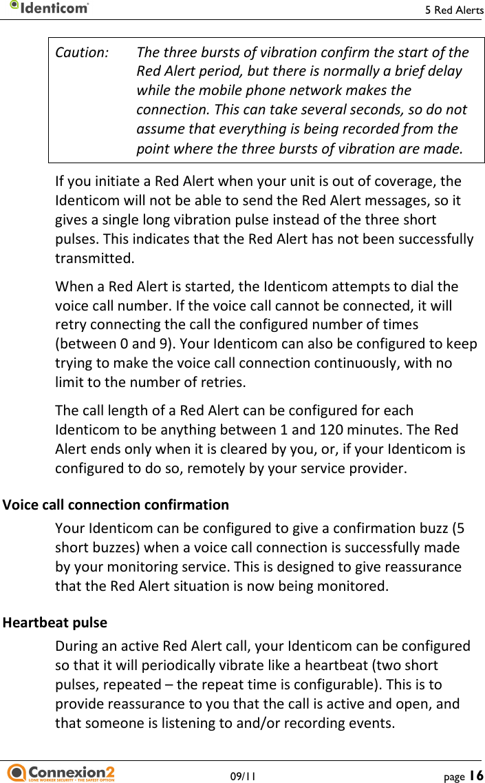     5 Red Alerts   09/11  page 16 Caution:  The three bursts of vibration confirm the start of the Red Alert period, but there is normally a brief delay while the mobile phone network makes the connection. This can take several seconds, so do not assume that everything is being recorded from the point where the three bursts of vibration are made. If you initiate a Red Alert when your unit is out of coverage, the Identicom will not be able to send the Red Alert messages, so it gives a single long vibration pulse instead of the three short pulses. This indicates that the Red Alert has not been successfully transmitted. When a Red Alert is started, the Identicom attempts to dial the voice call number. If the voice call cannot be connected, it will retry connecting the call the configured number of times (between 0 and 9). Your Identicom can also be configured to keep trying to make the voice call connection continuously, with no limit to the number of retries. The call length of a Red Alert can be configured for each Identicom to be anything between 1 and 120 minutes. The Red Alert ends only when it is cleared by you, or, if your Identicom is configured to do so, remotely by your service provider. Voice call connection confirmation Your Identicom can be configured to give a confirmation buzz (5 short buzzes) when a voice call connection is successfully made by your monitoring service. This is designed to give reassurance that the Red Alert situation is now being monitored. Heartbeat pulse During an active Red Alert call, your Identicom can be configured so that it will periodically vibrate like a heartbeat (two short pulses, repeated – the repeat time is configurable). This is to provide reassurance to you that the call is active and open, and that someone is listening to and/or recording events. 