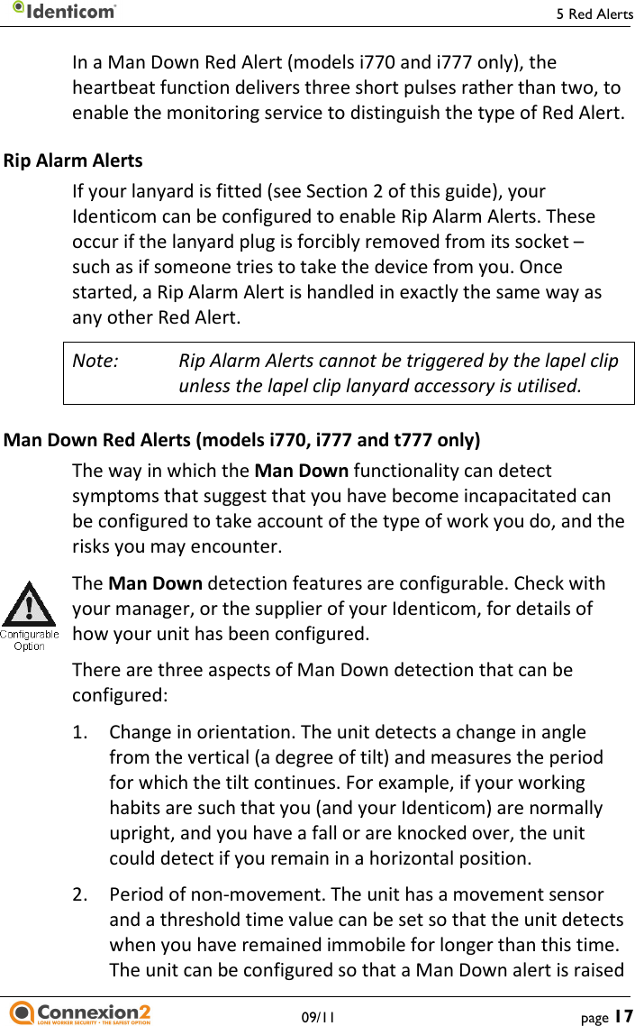     09/11 In a Man Down Red Alert (models i770 and i777 only), the heartbeat function delivers three short pulses rather than two, to enable the monitoring service to distinguish the type of Red Alert.Rip Alarm Alerts If your lanyard is fitted (see Section 2 of this guide), your Identicom can be configured to enable Rip Alarm Alerts. Theoccur if the lanyard plug is forcibly removed from its socket such as if someone tries to take the device from you. Once started, a Rip Alarm Alert is handled in exactly the same way as any other Red Alert. Note: Rip Alarm Alerts cannot be triggered bunless the lapel clip lanyard accessory is utilised.Man Down Red Alerts (models i770, i777 and t777 only) The way in which the Man Down functionality can detect symptoms that suggest that you have become incapacitated can be configured to take account of the type of work you do, and the risks you may encounter. The Man Down detection features are configurable. Check with your manager, or the supplier of your Identicom, for details of how your unit has been configured. There are three aspects of Man Down detection that can be configured: 1. Change in orientation. The unit detects a change in angle from the vertical (a degree of tilt) and measures the period for which the tilt continues. For example, if your working habits are such that you (and your Identicom) are normally upright, and you have a fall or are knocked over, the unit could detect if you remain in a horizontal position.2.  Period of non-movement. The unit has a movement sensor and a threshold time value can be set so that the unwhen you have remained immobile for longer than this time. The unit can be configured so that a Man Down alert is raised 5 Red Alerts page 17 In a Man Down Red Alert (models i770 and i777 only), the n delivers three short pulses rather than two, to enable the monitoring service to distinguish the type of Red Alert. If your lanyard is fitted (see Section 2 of this guide), your Identicom can be configured to enable Rip Alarm Alerts. These occur if the lanyard plug is forcibly removed from its socket – such as if someone tries to take the device from you. Once started, a Rip Alarm Alert is handled in exactly the same way as Rip Alarm Alerts cannot be triggered by the lapel clip unless the lapel clip lanyard accessory is utilised.  functionality can detect symptoms that suggest that you have become incapacitated can take account of the type of work you do, and the detection features are configurable. Check with your manager, or the supplier of your Identicom, for details of cts of Man Down detection that can be Change in orientation. The unit detects a change in angle from the vertical (a degree of tilt) and measures the period for which the tilt continues. For example, if your working (and your Identicom) are normally upright, and you have a fall or are knocked over, the unit could detect if you remain in a horizontal position. movement. The unit has a movement sensor and a threshold time value can be set so that the unit detects when you have remained immobile for longer than this time. The unit can be configured so that a Man Down alert is raised 