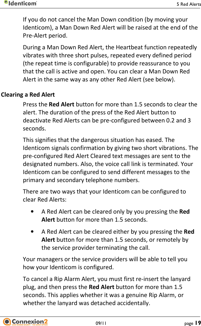     5 Red Alerts   09/11  page 19 If you do not cancel the Man Down condition (by moving your Identicom), a Man Down Red Alert will be raised at the end of the Pre-Alert period. During a Man Down Red Alert, the Heartbeat function repeatedly vibrates with three short pulses, repeated every defined period (the repeat time is configurable) to provide reassurance to you that the call is active and open. You can clear a Man Down Red Alert in the same way as any other Red Alert (see below). Clearing a Red Alert Press the Red Alert button for more than 1.5 seconds to clear the alert. The duration of the press of the Red Alert button to deactivate Red Alerts can be pre-configured between 0.2 and 3 seconds. This signifies that the dangerous situation has eased. The Identicom signals confirmation by giving two short vibrations. The pre-configured Red Alert Cleared text messages are sent to the designated numbers. Also, the voice call link is terminated. Your Identicom can be configured to send different messages to the primary and secondary telephone numbers. There are two ways that your Identicom can be configured to clear Red Alerts: • A Red Alert can be cleared only by you pressing the Red Alert button for more than 1.5 seconds. • A Red Alert can be cleared either by you pressing the Red Alert button for more than 1.5 seconds, or remotely by the service provider terminating the call. Your managers or the service providers will be able to tell you how your Identicom is configured. To cancel a Rip Alarm Alert, you must first re-insert the lanyard plug, and then press the Red Alert button for more than 1.5 seconds. This applies whether it was a genuine Rip Alarm, or whether the lanyard was detached accidentally. 