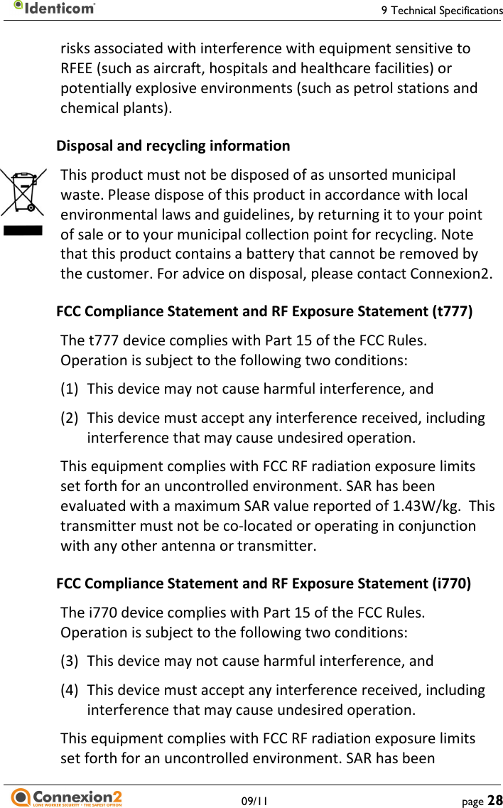     9 Technical Specifications   09/11  page 28 risks associated with interference with equipment sensitive to RFEE (such as aircraft, hospitals and healthcare facilities) or potentially explosive environments (such as petrol stations and chemical plants). Disposal and recycling information This product must not be disposed of as unsorted municipal waste. Please dispose of this product in accordance with local environmental laws and guidelines, by returning it to your point of sale or to your municipal collection point for recycling. Note that this product contains a battery that cannot be removed by the customer. For advice on disposal, please contact Connexion2. FCC Compliance Statement and RF Exposure Statement (t777) The t777 device complies with Part 15 of the FCC Rules.  Operation is subject to the following two conditions: (1) This device may not cause harmful interference, and (2) This device must accept any interference received, including interference that may cause undesired operation. This equipment complies with FCC RF radiation exposure limits set forth for an uncontrolled environment. SAR has been evaluated with a maximum SAR value reported of 1.43W/kg.  This transmitter must not be co-located or operating in conjunction with any other antenna or transmitter. FCC Compliance Statement and RF Exposure Statement (i770) The i770 device complies with Part 15 of the FCC Rules.  Operation is subject to the following two conditions: (3) This device may not cause harmful interference, and (4) This device must accept any interference received, including interference that may cause undesired operation. This equipment complies with FCC RF radiation exposure limits set forth for an uncontrolled environment. SAR has been 