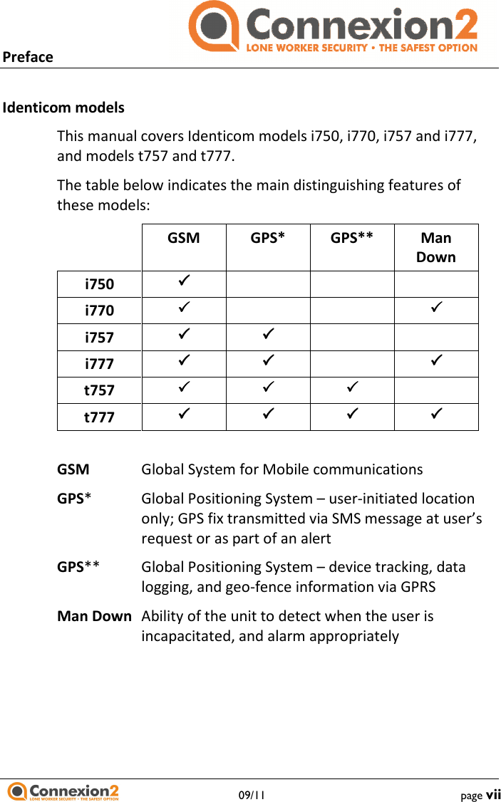 Preface                                  09/11  page vii  Identicom models This manual covers Identicom models i750, i770, i757 and i777, and models t757 and t777. The table below indicates the main distinguishing features of these models:   GSM  GPS*  GPS**  Man Down i750      i770        i757       i777      t757      t777       GSM  Global System for Mobile communications GPS*  Global Positioning System – user-initiated location only; GPS fix transmitted via SMS message at user’s request or as part of an alert GPS** Global Positioning System – device tracking, data logging, and geo-fence information via GPRS Man Down  Ability of the unit to detect when the user is incapacitated, and alarm appropriately  