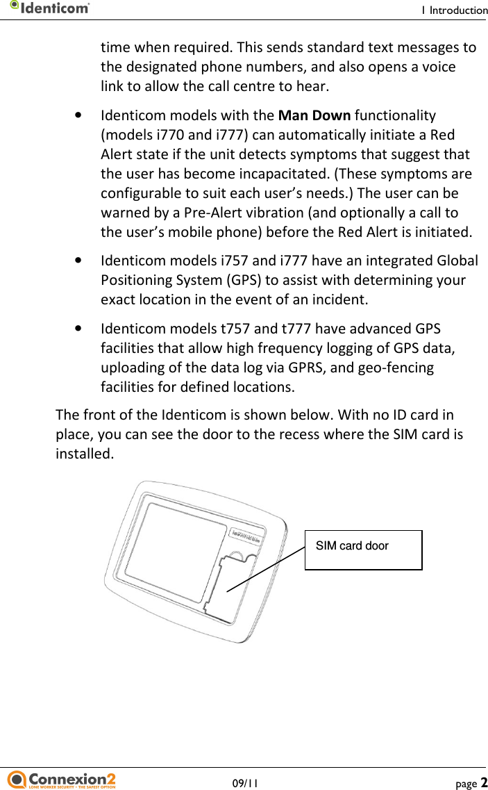     1 Introduction   09/11  page 2 time when required. This sends standard text messages to the designated phone numbers, and also opens a voice link to allow the call centre to hear. • Identicom models with the Man Down functionality (models i770 and i777) can automatically initiate a Red Alert state if the unit detects symptoms that suggest that the user has become incapacitated. (These symptoms are configurable to suit each user’s needs.) The user can be warned by a Pre-Alert vibration (and optionally a call to the user’s mobile phone) before the Red Alert is initiated. • Identicom models i757 and i777 have an integrated Global Positioning System (GPS) to assist with determining your exact location in the event of an incident. • Identicom models t757 and t777 have advanced GPS facilities that allow high frequency logging of GPS data, uploading of the data log via GPRS, and geo-fencing facilities for defined locations. The front of the Identicom is shown below. With no ID card in place, you can see the door to the recess where the SIM card is installed.     SIM card door 