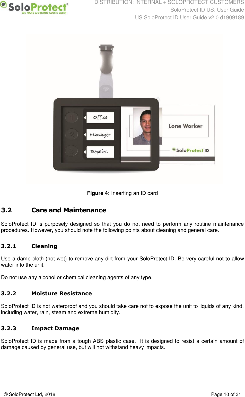 DISTRIBUTION: INTERNAL + SOLOPROTECT CUSTOMERS SoloProtect ID US: User Guide US SoloProtect ID User Guide v2.0 d1909189  © SoloProtect Ltd, 2018  Page 10 of 31  Figure 4: Inserting an ID card  3.2 Care and Maintenance SoloProtect ID is purposely  designed so that you do  not need to  perform any  routine maintenance procedures. However, you should note the following points about cleaning and general care. 3.2.1 Cleaning Use a damp cloth (not wet) to remove any dirt from your SoloProtect ID. Be very careful not to allow water into the unit. Do not use any alcohol or chemical cleaning agents of any type. 3.2.2 Moisture Resistance SoloProtect ID is not waterproof and you should take care not to expose the unit to liquids of any kind, including water, rain, steam and extreme humidity. 3.2.3 Impact Damage SoloProtect ID is made from a tough ABS plastic case.  It is designed to resist a certain amount of damage caused by general use, but will not withstand heavy impacts. 