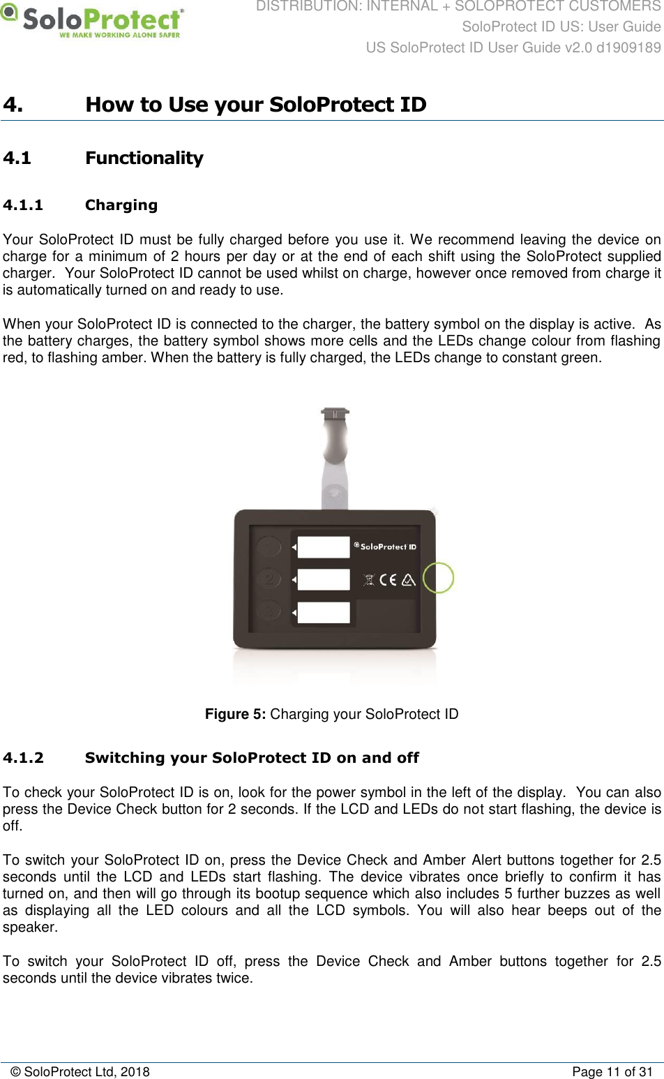DISTRIBUTION: INTERNAL + SOLOPROTECT CUSTOMERS SoloProtect ID US: User Guide US SoloProtect ID User Guide v2.0 d1909189  © SoloProtect Ltd, 2018  Page 11 of 31 4. How to Use your SoloProtect ID 4.1 Functionality 4.1.1 Charging Your SoloProtect ID must be fully charged before you use it. We recommend leaving the device on charge for a minimum of 2 hours per day or at the end of each shift using the SoloProtect supplied charger.  Your SoloProtect ID cannot be used whilst on charge, however once removed from charge it is automatically turned on and ready to use. When your SoloProtect ID is connected to the charger, the battery symbol on the display is active.  As the battery charges, the battery symbol shows more cells and the LEDs change colour from flashing red, to flashing amber. When the battery is fully charged, the LEDs change to constant green.  Figure 5: Charging your SoloProtect ID  4.1.2 Switching your SoloProtect ID on and off To check your SoloProtect ID is on, look for the power symbol in the left of the display.  You can also press the Device Check button for 2 seconds. If the LCD and LEDs do not start flashing, the device is off. To switch your SoloProtect ID on, press the Device Check and Amber Alert buttons together for 2.5 seconds  until  the  LCD  and  LEDs  start  flashing.  The  device  vibrates  once  briefly  to  confirm  it  has turned on, and then will go through its bootup sequence which also includes 5 further buzzes as well as  displaying  all  the  LED  colours  and  all  the  LCD  symbols.  You  will  also  hear  beeps  out  of  the speaker. To  switch  your  SoloProtect  ID  off,  press  the  Device  Check  and  Amber  buttons  together  for  2.5 seconds until the device vibrates twice. 