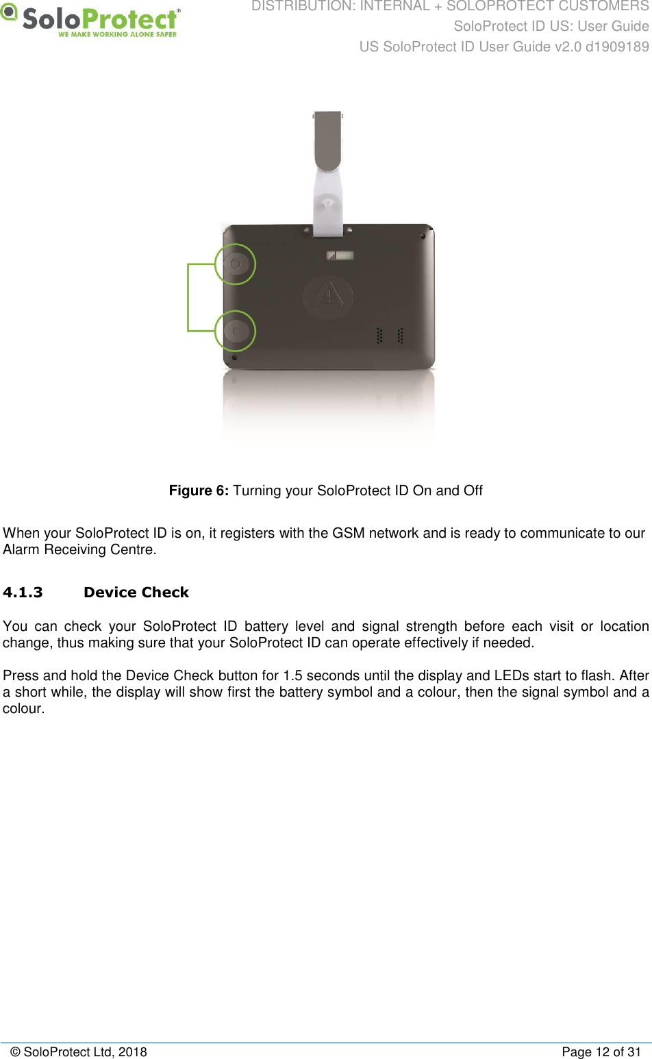 DISTRIBUTION: INTERNAL + SOLOPROTECT CUSTOMERS SoloProtect ID US: User Guide US SoloProtect ID User Guide v2.0 d1909189  © SoloProtect Ltd, 2018  Page 12 of 31  Figure 6: Turning your SoloProtect ID On and Off  When your SoloProtect ID is on, it registers with the GSM network and is ready to communicate to our Alarm Receiving Centre. 4.1.3 Device Check You  can  check  your  SoloProtect  ID  battery  level  and  signal  strength  before  each  visit  or  location change, thus making sure that your SoloProtect ID can operate effectively if needed. Press and hold the Device Check button for 1.5 seconds until the display and LEDs start to flash. After a short while, the display will show first the battery symbol and a colour, then the signal symbol and a colour. 