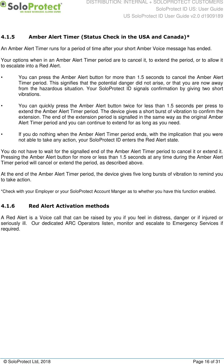 DISTRIBUTION: INTERNAL + SOLOPROTECT CUSTOMERS SoloProtect ID US: User Guide US SoloProtect ID User Guide v2.0 d1909189  © SoloProtect Ltd, 2018  Page 16 of 31 4.1.5 Amber Alert Timer (Status Check in the USA and Canada)* An Amber Alert Timer runs for a period of time after your short Amber Voice message has ended. Your options when in an Amber Alert Timer period are to cancel it, to extend the period, or to allow it to escalate into a Red Alert. •  You can press the Amber Alert button for more than 1.5 seconds to cancel the Amber Alert Timer period. This signifies that the potential danger did not arise, or that you are now away from  the  hazardous  situation.  Your  SoloProtect  ID  signals  confirmation  by  giving  two  short vibrations.  •  You can  quickly press  the Amber Alert button  twice for less  than 1.5  seconds  per press to extend the Amber Alert Timer period. The device gives a short burst of vibration to confirm the extension. The end of the extension period is signalled in the same way as the original Amber Alert Timer period and you can continue to extend for as long as you need. •  If you do nothing when the Amber Alert Timer period ends, with the implication that you were not able to take any action, your SoloProtect ID enters the Red Alert state.  You do not have to wait for the signalled end of the Amber Alert Timer period to cancel it or extend it. Pressing the Amber Alert button for more or less than 1.5 seconds at any time during the Amber Alert Timer period will cancel or extend the period, as described above. At the end of the Amber Alert Timer period, the device gives five long bursts of vibration to remind you to take action. *Check with your Employer or your SoloProtect Account Manger as to whether you have this function enabled. 4.1.6 Red Alert Activation methods A Red  Alert is a Voice call that can  be raised by you if  you feel in distress, danger or  if injured or seriously  ill.    Our  dedicated  ARC  Operators  listen,  monitor  and  escalate  to  Emergency  Services  if required.            